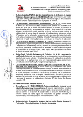Evaluación Ambiental Preliminar
De la empresa TOMOCORP S.A.C. – Planta 4 : Fabricación de Bombas
Centrifugas AKIPUMP; Servicio de Reparación de Bombas a la nueva
área destinada para estas actividades.
 Reglamento de Ley Nº 27446- Ley del Sistema Nacional de Evaluación de Impacto
Ambiental – Decreto Supremo Nº 019-2009-MINAM. Lograr la identificación, prevención,
supervisión, control y corrección de los impactos ambientales negativos derivados de las
acciones humanas expresadas por medio de proyectos de inversión.
 Ley Marco para el Crecimiento de la Inversión Privada – D.L. Nº 757. El marco general
de política para la actividad privada y la conservación del ambiente está expresado por el
artículo 49º, en el que se señala que el Estado estimula el equilibrio racional entre el
desarrollo socioeconómico, la conservación del ambiente y el uso sostenido de los recursos
naturales; garantizando la debida seguridad jurídica a los inversionistas mediante el
establecimiento de normas claras de protección del medio ambiente. Asimismo el artículo
50º establece que las autoridades competentes sobre asuntos ambientales relacionados
con la aplicación de disposiciones del Código del Medio Ambiente y los recursos naturales,
actualmente derogado por la Ley General del Ambiente, son los ministerios de cada sector.
 Ley de creación del Ministerio del Ambiente - D. L. Nº 1013. Mediante el cual se aprueba
la ley de creación, organización y funciones del ministerio del ambiente el cual reemplaza al
Consejo Nacional del Ambiente (CONAM) y reformula las funciones y responsabilidades de
la Autoridad Nacional del Ambiente; dicha Ley tendrá efectos sobre la legislación vigente,
en especial sobre la Ley de creación del CONAM, Ley No. 26410, y la Ley Marco del Sistema
de Gestión Ambiental, Ley Nº 28245.
 Código Penal, Título XIII, Delitos contra la Ecología – D.L. Nº 635 y su respectiva
modificatoria. Mediante el cual se especifican las sanciones contra diversos delitos contra
la ecología, los recursos naturales y el medio ambiente según lo establecido en los artículos
mencionados en su capítulo único, como son: responsabilidad culposa, contaminación
agravada, depredación de flora y fauna legalmente protegidas, etc.
 Ley General de Residuos Sólidos. Decreto Ley N° 27314 su Reglamento D.S. N° 057 –
2007 – PCM y sus modificatorias. El artículo 6º de la Ley 27314 establece que la gestión
y el manejo de los residuos sólidos de origen industrial que se realicen dentro del ámbito de
las áreas productivas e instalaciones industriales o especiales utilizadas para el desarrollo
de dichas actividades, son regulados, fiscalizados y sancionados por los ministerios u
organismos reguladores o de fiscalización correspondientes. Respecto al manejo de
residuos sólidos peligrosos, la norma señala que la responsabilidad es de carácter objetivo
y se regula de acuerdo a lo establecido en el artículo 1970 del Código Civil, Decreto
Legislativo 295.
3.3. Normas relacionadas del Sector PRODUCE
 Decreto Supremo N° 017-2015- PRODUCE. Reglamento de Gestión Ambiental para la
Industria Manufacturera y Comercio Interno. El presente reglamento tiene por objeto
promover y regular la gestión ambiental, la conservación y aprovechamiento sostenible de
recursos naturales en el desarrollo de las actividades de la industria manufacturera y de
comercio interno, así como regular los instrumentos de gestión ambiental, los
procedimientos y medidas de protección ambiental aplicables a éstas.
 Reglamento Sobre Trasparencia, Acceso A La Información Publica Ambiental Y
Participación Y Consulta Ciudadana De Asuntos Ambientales
0030
0030
 