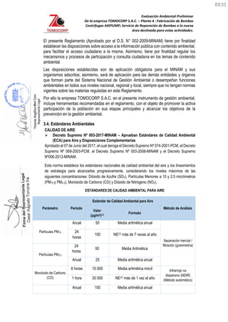 Evaluación Ambiental Preliminar
De la empresa TOMOCORP S.A.C. – Planta 4 : Fabricación de Bombas
Centrifugas AKIPUMP; Servicio de Reparación de Bombas a la nueva
área destinada para estas actividades.
El presente Reglamento (Aprobado por el D.S. N° 002-2009-MINAM) tiene por finalidad
establecer las disposiciones sobre acceso a la información pública con contenido ambiental,
para facilitar el acceso ciudadano a la misma. Asimismo, tiene por finalidad regular los
mecanismos y procesos de participación y consulta ciudadana en los temas de contenido
ambiental.
Por ello la empresa TOMOCORP S.A.C. en el presente instrumento de gestión ambiental,
incluye herramientas recomendadas en el reglamento, con el objeto de promover la activa
participación de la población en sus etapas principales y alcanzar los objetivos de la
prevención en la gestión ambiental.
3.4. Estándares Ambientales
CALIDAD DE AIRE
 Decreto Supremo Nº 003-2017-MINAM – Aprueban Estándares de Calidad Ambiental
(ECA) para Aire y Disposiciones Complementarias
Aprobado el 07 de Junio del 2017, el cual deroga el Decreto Supremo Nº 074-2001-PCM, el Decreto
Supremo Nº 069-2003-PCM, el Decreto Supremo Nº 003-2008-MINAM y el Decreto Supremo
Nº006-2013-MINAM.
Esta norma establece los estándares nacionales de calidad ambiental del aire y los lineamientos
de estrategia para alcanzarlos progresivamente, considerando los niveles máximos de las
siguientes concentraciones: Dióxido de Azufre (SO2), Partículas Menores a 10 y 2.5 micrómetros
(PM10 y PM2.5), Monóxido de Carbono (CO) y Dióxido de Nitrógeno (NO2).
ESTÁNDARES DE CALIDAD AMBIENTAL PARA AIRE
Parámetro Periodo
Estándar de Calidad Ambiental para Aire
Método de Análisis
Valor
(μg/m3)(1)
Formato
Partículas PM10
Anual 50 Media aritmética anual
Separación inercial /
filtración (gravimetría)
24
horas
100 NE(2) más de 7 veces al año
Partículas PM2.5
24
horas
50 Media Aritmética
Anual 25 Media aritmética anual
Monóxido de Carbono
(CO)
8 horas 10 000 Media aritmética móvil Infrarrojo no
dispersivo (NDIR)
(Método automático)
1 hora 30 000 NE(2) más de 1 vez al año
Anual 100 Media aritmética anual
Las disposiciones establecidas son de aplicación obligatoria para el MINAM y sus
organismos adscritos; asimismo, será de aplicación para las demás entidades y órganos
que forman parte del Sistema Nacional de Gestión Ambiental o desempeñan funciones
ambientales en todos sus niveles nacional, regional y local, siempre que no tengan normas
vigentes sobre las materias reguladas en este Reglamento.
0031
0031
 