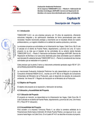 Evaluación Ambiental Preliminar
De la empresa TOMOCORP S.A.C. – Planta 4 : Fabricación de
Bombas Centrifugas AKIPUMP; Servicio de Reparación de
Bombas a la nueva área destinada para estas actividades.
Capítulo IV
Descripción del Proyecto
4.1. Introducción
TOMOCORP S.A.C. es una empresa peruana con 16 años de experiencia, ofreciendo
soluciones integrales y de optimización diseñadas de forma personalizada para cada
necesidad. Nuestro reconocido prestigio y crecimiento son el resultado directo de nuestro
profesionalismo y un registro imbatible en la calidad de nuestros productos y servicios
La empresa proyecta sus actividades en la Urbanización las Vegas, Calle Cinco, Mz D Lote
6 ubicada en el distrito de Puente Piedra, departamento y provincia de Lima. El nuevo
proyecto no es más que el traslado de las actividades de su anterior planta llamada
TOMOCORP S.A.C. – Planta 3: Fabricación de Bombas Centrifugas AKIPUMP; Servicio de
Reparación de Bombas a la nueva área destinada para estas actividades que en adelante
será llamada (En adelante llamada TOMOCORP S.A.C. – Planta 4) considerando las mismas
actividades que se realizaban en la planta 3.
Cabe precisar que la planta 3 tiene su instrumento ambiental aprobado según RD N° 231-
2019-PRODUCE/DVMYPE-I/DGAAMI.
La mencionada Evaluación Ambiental Preliminar ha sido desarrollada por la empresa de
Consultoría Ambiental INSEHI S.A.C., inscrita con el Nº 362 en el Registro de Consultores
Ambientales del Ministerio de la Producción, para el desarrollo de estudios de evaluación
ambiental. Ver Anexo Nº 1: Registro de Inscripción en el Ministerio de la Producción.
4.2 Objetivo del Proyecto
El objetivo del proyecto es la reparación y fabricación de bombas.
4.3 Ubicación y Accesibilidad del Proyecto
4.3.1 Ubicación del Proyecto
El proyecto en mención, se desarrollará en la Urbanización las Vegas, Calle Cinco Mz. D
Lote 6 ubicada en el distrito de Puente Piedra, departamento y provincia de Lima. (Ver Anexo
Nº 2, Plano Nº 01 Ubicación).
4.3.2 Accesibilidad del Proyecto
Para acceder a la empresa Tomocorp Planta 4, se utiliza la carretera asfaltada de la
Panamericana Norte hasta el kilómetro 30 (Ovalo Puente Piedra) y se sigue por la av. Juan
Lecaros hasta llegar a la Calle Cinco. En el cuadro Nº 4-01 se describe el acceso al proyecto.
0033
0033
 