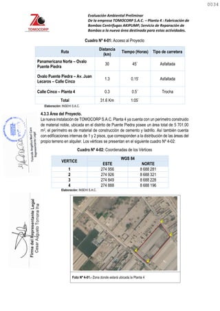Evaluación Ambiental Preliminar
De la empresa TOMOCORP S.A.C. – Planta 4 : Fabricación de
Bombas Centrifugas AKIPUMP; Servicio de Reparación de
Bombas a la nueva área destinada para estas actividades.
Cuadro Nº 4-01: Acceso al Proyecto
Ruta
Distancia
(km)
Tiempo (Horas) Tipo de carretera
Panamericana Norte – Ovalo
Puente Piedra
30 45´ Asfaltada
Ovalo Puente Piedra – Av. Juan
Lecaros – Calle Cinco
1.3 0.15’ Asfaltada
Calle Cinco – Planta 4 0.3 0.5´ Trocha
Total 31.6 Km 1:05´
Elaboración: INSEHI S.A.C.
4.3.3 Área del Proyecto.
La nueva instalación de TOMOCORP S.A.C. Planta 4 ya cuenta con un perímetro construido
de material noble, ubicada en el distrito de Puente Piedra posee un área total de 5 701.00
m2, el perímetro es de material de construcción de cemento y ladrillo. Así también cuenta
con edificaciones internas de 1 y 2 pisos, que corresponden a la distribución de las áreas del
propio terreno en alquiler. Los vértices se presentan en el siguiente cuadro Nº 4-02:
Cuadro Nº 4-02: Coordenadas de los Vértices
VERTICE
WGS 84
ESTE NORTE
1 274 956 8 688 281
2 274 926 8 688 321
3 274 849 8 688 228
4 274 888 8 688 196
Elaboración: INSEHI S.A.C.
Foto Nº 4-01.- Zona donde estará ubicada la Planta 4
0034
0034
 