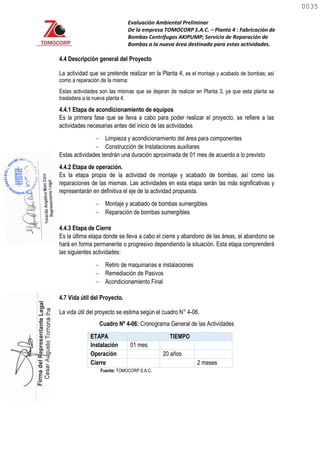 Evaluación Ambiental Preliminar
De la empresa TOMOCORP S.A.C. – Planta 4 : Fabricación de
Bombas Centrifugas AKIPUMP; Servicio de Reparación de
Bombas a la nueva área destinada para estas actividades.
4.4 Descripción general del Proyecto
La actividad que se pretende realizar en la Planta 4, es el montaje y acabado de bombas; así
como a reparación de la misma:
Estas actividades son las mismas que se dejaran de realizar en Planta 3, ya que esta planta se
trasladara a la nueva planta 4.
4.4.1 Etapa de acondicionamiento de equipos
Es la primera fase que se lleva a cabo para poder realizar el proyecto, se refiere a las
actividades necesarias antes del inicio de las actividades
 Limpieza y acondicionamiento del área para componentes
 Construcción de Instalaciones auxiliares
Estas actividades tendrán una duración aproximada de 01 mes de acuerdo a lo previsto
4.4.2 Etapa de operación.
Es la etapa propia de la actividad de montaje y acabado de bombas, así como las
reparaciones de las mismas. Las actividades en esta etapa serán las más significativas y
representarán en definitiva el eje de la actividad propuesta.
 Montaje y acabado de bombas sumergibles
 Reparación de bombas sumergibles
4.4.3 Etapa de Cierre
Es la última etapa donde se lleva a cabo el cierre y abandono de las áreas, el abandono se
hará en forma permanente o progresivo dependiendo la situación. Esta etapa comprenderá
las siguientes actividades:
 Retiro de maquinarias e instalaciones
 Remediación de Pasivos
 Acondicionamiento Final
4.7 Vida útil del Proyecto.
La vida útil del proyecto se estima según el cuadro N° 4-06.
Cuadro Nº 4-06: Cronograma General de las Actividades
ETAPA TIEMPO
Instalación 01 mes
Operación 20 años
Cierre 2 meses
Fuente: TOMOCORP S.A.C.
0035
0035
 