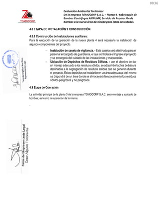 Evaluación Ambiental Preliminar
De la empresa TOMOCORP S.A.C. – Planta 4 : Fabricación de
Bombas Centrifugas AKIPUMP; Servicio de Reparación de
Bombas a la nueva área destinada para estas actividades.
4.8 ETAPA DE INSTALACIÓN Y CONSTRUCCIÓN
4.8.6 Construcción de Instalaciones auxiliares:
Para la ejecución de la operación de la nueva planta 4 será necesaria la instalación de
algunos componentes del proyecto.
 Instalación de caseta de vigilancia. - Esta caseta será destinada para el
personal encargado de guardianía, el que controlará el ingreso al proyecto
y se encargará del cuidado de las instalaciones y maquinarias.
4.9 Etapa de Operación
La actividad principal de la planta 3 de la empresa TOMOCORP S.A.C. será montaje y acabado de
bombas; así como la reparación de la misma:
.
 Ubicación de Depósitos de Residuos Sólidos. - con el objetivo de dar
un manejo adecuado a los residuos sólidos, seadquirirán tachos de basura
destinados a la segregación de residuos sólidos que se generen durante
el proyecto. Estos depósitos se instalarán en un área adecuada. Así mismo
se dispondrá de un área donde se almacenará temporalmente los residuos
sólidos peligrosos y no peligrosos.
0036
0036
 