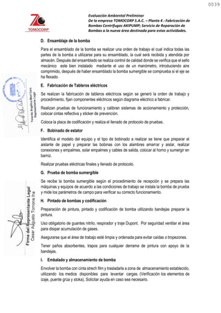 Evaluación Ambiental Preliminar
De la empresa TOMOCORP S.A.C. – Planta 4 : Fabricación de
Bombas Centrifugas AKIPUMP; Servicio de Reparación de
Bombas a la nueva área destinada para estas actividades.
D. Ensamblaje de la bomba
Para el ensamblado de la bomba se realizar una orden de trabajo el cual indica todas las
partes de la bomba a utilizarse para su ensamblado, la cual será recibida y atendida por
almacén. Después del ensamblado se realiza control de calidad donde se verifica que el sello
mecánico este bien instalado mediante el uso de un manómetro, introduciendo aire
comprimido, después de haber ensamblado la bomba sumergible se comprueba si el eje se
ha flexado.
E. Fabricación de Tableros eléctricos
Se realizan la fabricación de tableros eléctricos según se generó la orden de trabajo y
procedimiento, fijan componentes eléctricos según diagrama eléctrico a fabricar.
Realizan pruebas de funcionamiento y calibran sistemas de accionamiento y protección,
colocar cintas reflectiva y sticker de prevención.
Coloca la placa de codificación y realiza el llenado de protocolo de pruebas.
F. Bobinado de estator
Identifica el modelo del equipo y el tipo de bobinado a realizar se tiene que preparar el
aislante de papel y preparar las bobinas con los alambres amarrar y aislar, realizar
conexiones y empalmes, solar empalmes y cables de salida, colocar al horno y sumergir en
barniz.
Realizar pruebas eléctricas finales y llenado de protocolo.
G. Prueba de bomba sumergible
Se recibe la bomba sumergible según el procedimiento de recepción y se prepara las
máquinas y equipos de acuerdo a las condiciones de trabajo se instala la bomba de prueba
y mide los parámetros de campo para verificar su correcto funcionamiento.
H. Pintado de bombas y codificación
Preparación de pintura, pintado y codificación de bomba utilizando bandejas preparar la
pintura.
Uso obligatorio de guantes nitrilo, respirador y traje Dupont. Por seguridad ventilar el área
para disipar acumulación de gases.
Asegurarse que el área de trabajo esté limpia y ordenada para evitar caídas o tropezones.
Tener paños absorbentes, trapos para cualquier derrame de pintura con apoyo de la
bandejas.
I. Embalado y almacenamiento de bomba
Envolver la bomba con cinta strech film y trasladarla a zona de almacenamiento establecido,
utilizando los medios disponibles para levantar cargas. (Verificación los elementos de
izaje, puente grúa y stoka), Solicitar ayuda en caso sea necesario.
0039
0039
 
