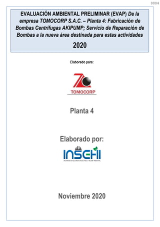 Elaborado para:
Planta 4
Elaborado por:
Noviembre 2020
EVALUACIÓN AMBIENTAL PRELIMINAR (EVAP) De la
empresa TOMOCORP S.A.C. – Planta 4: Fabricación de
Bombas Centrifugas AKIPUMP; Servicio de Reparación de
Bombas a la nueva área destinada para estas actividades
2020
0004
0004
 