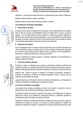 Evaluación Ambiental Preliminar
De la empresa TOMOCORP S.A.C. – Planta 4 : Fabricación de
Bombas Centrifugas AKIPUMP; Servicio de Reparación de
Bombas a la nueva área destinada para estas actividades.
Asegurarse que el área de trabajo esté limpia y ordenada para evitar caídas o tropezones.
Mantener distancia sobre la carga en el traslado.
Mantener manos y dedos fuera de áreas punzantes o cortantes.
4.9.2 Reparación de Bombas Sumergibles
A. Desmontaje de equipos
El equipo técnico realiza la inspección de los equipos e inicia el desmontaje de los equipos
esto se hará de acuerdo al procedimiento escrito de trabajo (PET) de cada uno de los
equipos. Una vez desmontado el equipo empiezan a realizar las pruebas mecánicas y
eléctricas para encontrar los puntos de reparación y una vez identificado los problemas de
operación se procede a elaborar el informe Técnico de Bombas el cual se entrega al analista
de cotizaciones para realizar la cotización del servicio de reparación.
B. Reparación de equipos
Una vez entregados todos o la mayoría de los requerimientos que se habían solicitado en la
orden de trabajo se autoriza al Equipo técnico a hacer el trabajo de Reparación propuesto
en el informe, estas Reparaciones se deberán hacer de acuerdo a los Procedimientos o
Manuales de Trabajo de cada equipo o de equipos similares.
Luego de reparados los equipos pasaran a montarlos siguiendo los procedimientos de
trabajo y pruebas de bombas.
C. Control de Calidad y Almacén
El técnico a cargo va verificando que el equipo se encuentre en óptimas condiciones de
operación, en este punto utiliza los formatos de Control de Calidad para el proceso, que son:
Reporte de Montaje para Bombas, Reporte de Acabados y Reporte de Inspección Eléctrica.
Además, para validar el proceso se realizan las Pruebas de Operación, mediante el
Protocolo de Vibraciones, Protocolo de Bombas Reparación. Éste se utilizará para los
protocolos de las Bombas de Clientes.
Luego el Supervisor de Producción informa al Analista de Cotizaciones y al Encargado de
Almacén la finalización del trabajo para su despacho al cliente.
4.9.3 Prueba de Bombas sumergibles
Las pruebas de las bombas sumergibles se inician con el ingreso a la planta, se hace la
descarga de la misma utilizando montacargas e izando la bomba.
Se realiza el montaje de tuberías y accesorios de prueba en las instalaciones de ingreso y
salida de la bomba, como también las conexiones eléctricas y cableadas siguiendo el
procedimiento escrito de trabajo en pruebas de bombas.
Después de verificar las instalaciones eléctricas, montaje de tuberías, accesorios, espacio y
condiciones de trabajo se da inicio a la prueba de bomba realizando la medición de
parámetros. Realizada la medición y verificación de prueba se desconecta la bomba como
0040
0040
 