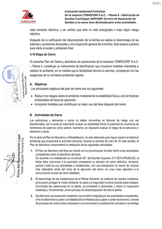 Evaluación Ambiental Preliminar
De la empresa TOMOCORP S.A.C. – Planta 4 : Fabricación de
Bombas Centrifugas AKIPUMP; Servicio de Reparación de
Bombas a la nueva área destinada para estas actividades.
toda conexión eléctrica, y se verifica que este no este energizada o haya algún riesgo
eléctrico
Después de la verificación del desconectado de la bomba se realiza el desmontaje de las
tuberías y accesorios de prueba y una inspección general de la bomba. Esta pasara a pintura
para darle el acabo y embalado final.
4.10 Etapa de Cierre
El presente Plan de Cierre y abandono de operaciones de la empresa TOMOCORP S.A.C.
– Planta 4, constituye un instrumento de planificación que incorpora medidas orientadas a
restituir el ambiente, en la medida que la factibilidad técnica lo permita, cumpliendo con las
exigencias de la normativa ambiental vigente.
A. Objetivos
Los principales objetivos del plan de cierre son los siguientes:
 Reducir los riesgos sobre el ambiente manteniendo la estabilidad física y de los factores
ambientales del área de operación.
 Incorporar medidas que contribuyan al mejor uso del área después del cierre.
B. Actividades de Cierre
Las estructuras y elementos a cerrar no deben convertirse en factores de riesgo una vez
abandonados, por lo tanto es importante evaluar su estabilidad frente al potencial de ocurrencia de
fenómenos de externos como sismos. Asimismo, es necesario evaluar el riesgo de la estructura o
elemento a cerrar.
Por lo tanto el Plan de Abandono y Rehabilitación, ha sido elaborado para lograr resarcir el deterioro
ambiental que ocasionará la actividad industrial, durante su período de vida útil. En este sentido, el
Plan de Abandono comprenderá la realización de las siguientes actividades:
1. El Plan de Abandono del Área se iniciará con la comunicación de este hecho a las autoridades
competentes sobre el abandono del área.
De acuerdo a lo establecido en el artículo 65° del Decreto Supremo 017-2015-PRODUCE, el
titular debe comunicar a la autoridad competente su decisión de cierre definitivo, temporal,
parcial o total de sus actividades o instalaciones, con una anticipación no menor de noventa
días calendario antes del inicio de la ejecución del cierre, en cuyo caso adjuntara a la
comunicación el plan de cierre detallado.
2. El desmontaje de las instalaciones de la Planta Industrial, se realizará de manera cuidadosa,
procurando proteger el medio ambiente, la salud y la seguridad humana durante estos trabajos.
Concluidas las operaciones en la planta, se procederá a desmontar y retirar la maquinaria
empleada y herramientas, previo proceso de desenergización de toda la planta.
3. Se efectuará una evaluación mediante una comisión integrada por las autoridades competentes,
a fin de determinar si parte o la totalidad de la infraestructura pasen a poder de terceros, a través
de procesos de venta a otras empresas o a la comunidad y/o poblaciones cercanas o se entrega
0041
0041
 