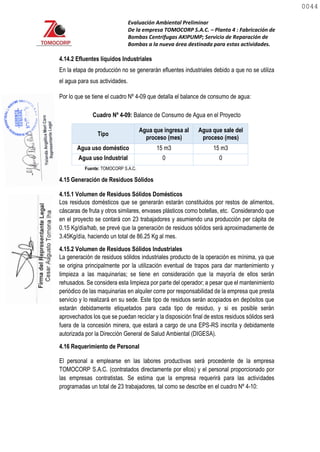 Evaluación Ambiental Preliminar
De la empresa TOMOCORP S.A.C. – Planta 4 : Fabricación de
Bombas Centrifugas AKIPUMP; Servicio de Reparación de
Bombas a la nueva área destinada para estas actividades.
4.14.2 Efluentes líquidos Industriales
En la etapa de producción no se generarán efluentes industriales debido a que no se utiliza
el agua para sus actividades.
Por lo que se tiene el cuadro Nº 4-09 que detalla el balance de consumo de agua:
Cuadro Nº 4-09: Balance de Consumo de Agua en el Proyecto
Tipo
Agua que ingresa al
proceso (mes)
Agua que sale del
proceso (mes)
Agua uso doméstico 15 m3 15 m3
Agua uso Industrial 0 0
Fuente: TOMOCORP S.A.C.
4.15 Generación de Residuos Sólidos
4.15.1 Volumen de Residuos Sólidos Domésticos
Los residuos domésticos que se generarán estarán constituidos por restos de alimentos,
cáscaras de fruta y otros similares, envases plásticos como botellas, etc. Considerando que
en el proyecto se contará con 23 trabajadores y asumiendo una producción per cápita de
0.15 Kg/día/hab, se prevé que la generación de residuos sólidos será aproximadamente de
3.45Kg/día, haciendo un total de 86.25 Kg al mes.
4.15.2 Volumen de Residuos Sólidos Industriales
La generación de residuos sólidos industriales producto de la operación es mínima, ya que
se origina principalmente por la utilización eventual de trapos para dar mantenimiento y
limpieza a las maquinarias; se tiene en consideración que la mayoría de ellos serán
rehusados. Se considera esta limpieza por parte del operador; a pesar que el mantenimiento
periódico de las maquinarias en alquiler corre por responsabilidad de la empresa que presta
servicio y lo realizará en su sede. Este tipo de residuos serán acopiados en depósitos que
estarán debidamente etiquetados para cada tipo de residuo, y si es posible serán
aprovechados los que se puedan reciclar y la disposición final de estos residuos sólidos será
fuera de la concesión minera, que estará a cargo de una EPS-RS inscrita y debidamente
autorizada por la Dirección General de Salud Ambiental (DIGESA).
4.16 Requerimiento de Personal
El personal a emplearse en las labores productivas será procedente de la empresa
TOMOCORP S.A.C. (contratados directamente por ellos) y el personal proporcionado por
las empresas contratistas. Se estima que la empresa requerirá para las actividades
programadas un total de 23 trabajadores, tal como se describe en el cuadro Nº 4-10:
0044
0044
 