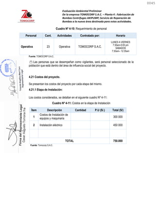 Evaluación Ambiental Preliminar
De la empresa TOMOCORP S.A.C. – Planta 4 : Fabricación de
Bombas Centrifugas AKIPUMP; Servicio de Reparación de
Bombas a la nueva área destinada para estas actividades.
Cuadro Nº 4-10: Requerimiento de personal
Personal Cant. Actividades Contratado por: Horario
Operativa 23 Operativa TOMOCORP S.A.C.
LUNES A VIERNES
7:30am-5:05 pm
SABADOS
7:30am– 12:35am
Fuente: TOMOCORP S.A.C.
(*) Las personas que se desempeñan como vigilantes, será personal seleccionado de la
población que está dentro del área de influencia social del proyecto.
4.21 Costos del proyecto.
Se presentan los costos del proyecto por cada etapa del mismo.
4.21.1 Etapa de Instalación:
Los costos considerados, se detallan en el siguiente cuadro Nº 4-11:
Cuadro Nº 4-11: Costos en la etapa de Instalación
Ítem Descripción Cantidad P.U (S/.) Total (S/)
1
Costos de Instalación de
equipos y maquinaria 300 000
2 Instalación eléctrico 450 000
TOTAL 750.000
Fuente: Tomocorp S.A.C.
0045
0045
 