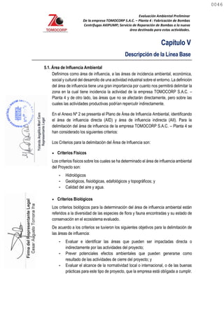 Evaluación Ambiental Preliminar
De la empresa TOMOCORP S.A.C. – Planta 4 : Fabricación de Bombas
Centrifugas AKIPUMP; Servicio de Reparación de Bombas a la nueva
área destinada para estas actividades.
Capítulo V
Descripción de la Línea Base
5.1. Área de Influencia Ambiental
Definimos como área de influencia, a las áreas de incidencia ambiental, económica,
social y cultural del desarrollo de una actividad industrial sobre el entorno. La definición
del área de influencia tiene una gran importancia por cuanto nos permitirá delimitar la
zona en la cual tiene incidencia la actividad de la empresa TOMOCORP S.A.C. –
Planta 4 y de otro lado, las áreas que no se afectarán directamente, pero sobre las
cuales las actividades productivas podrían repercutir indirectamente.
En el Anexo Nº 2 se presenta el Plano de Área de Influencia Ambiental, identificando
el área de influencia directa (AID) y área de influencia indirecta (AII). Para la
delimitación del área de influencia de la empresa TOMOCORP S.A.C. – Planta 4 se
han considerado los siguientes criterios:
Los Criterios para la delimitación del Área de Influencia son:
 Criterios Físicos
Los criterios físicos sobre los cuales se ha determinado el área de influencia ambiental
del Proyecto son:
- Hidrológicos
- Geológicos, fisiológicas, edafológicos y topográficos; y
- Calidad del aire y agua.
 Criterios Biológicos
Los criterios biológicos para la determinación del área de influencia ambiental están
referidos a la diversidad de las especies de flora y fauna encontradas y su estado de
conservación en el ecosistema evaluado.
De acuerdo a los criterios se tuvieron los siguientes objetivos para la delimitación de
las áreas de influencia:
- Evaluar e identificar las áreas que pueden ser impactadas directa o
indirectamente por las actividades del proyecto;
- Prever potenciales efectos ambientales que pueden generarse como
resultado de las actividades de cierre del proyecto; y
- Evaluar el alcance de la normatividad local o internacional, o de las buenas
prácticas para este tipo de proyecto, que la empresa está obligada a cumplir.
0046
0046
 