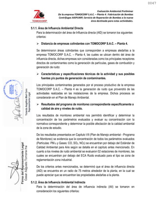 Evaluación Ambiental Preliminar
De la empresa TOMOCORP S.A.C. – Planta 4 : Fabricación de Bombas
Centrifugas AKIPUMP; Servicio de Reparación de Bombas a la nueva
área destinada para estas actividades.
5.1.1. Área de Influencia Ambiental Directa
Para la determinación del área de Influencia directa (AID) se tomaron los siguientes
criterios:
 Distancia de empresas colindantes con TOMOCORP S.A.C. – Planta 4.
Se determinaron áreas colindantes que corresponden a empresas aledañas a la
empresa TOMOCORP S.A.C. – Planta 4, las cuales se ubican dentro del área de
influencia directa, dichas empresas son consideradas como los principales receptores
directos de contaminantes como la generación de partículas, gases de combustión y
generación de ruido:
 Características y especificaciones técnicas de la actividad y sus posibles
fuentes y/o puntos de generación de contaminantes.
Los principales contaminantes generados por el proceso productivo de la empresa
TOMOCORP S.A.C. – Planta 4 es la generación de ruido que provendrá de las
actividades realizadas en las instalaciones de la empresa. Dichos procesos se
considerarán en el Plan de Manejo Ambiental.
 Resultados del programa de monitoreo correspondiente específicamente a
calidad de aire y niveles de ruido.
Los resultados de monitoreo ambiental nos permitirá identificar y determinar la
concentración de los parámetros evaluados y evaluar su concentración con la
normativa correspondiente y determinar la posible afectación de la calidad ambiental
de la zona de estudio.
De los resultados presentados en Capitulo VII (Plan de Manejo ambiental - Programa
de Monitoreo) se evidencia que la concentración de todos los parámetros evaluados
(Partículas: PM10 y Gases: CO, SO2, NO2) se encuentran por debajo del Estándar de
Calidad Ambiental para Aire según se detalla en el capítulo antes mencionado. En
cuanto a los niveles de ruido ambiental se evaluaron 02 estaciones de monitoreo, las
cuales se encuentran por debajo del ECA Ruido evaluado para el tipo se zona de
reglamentación zona industrial.
De los criterios antes mencionados, se determinó que el área de influencia directa
(AID) se encuentra en un radio de 75 metros alrededor de la planta, en la cual se
puede apreciar que se encuentran las propiedades aledañas a la planta.
5.1.2. Área de Influencia Ambiental Indirecta
Para la determinación del área de influencia indirecta (AII) se tomaron en
consideración los siguientes criterios:
0047
0047
 