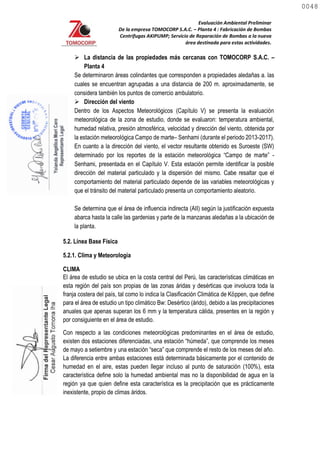 Evaluación Ambiental Preliminar
De la empresa TOMOCORP S.A.C. – Planta 4 : Fabricación de Bombas
Centrifugas AKIPUMP; Servicio de Reparación de Bombas a la nueva
área destinada para estas actividades.
 La distancia de las propiedades más cercanas con TOMOCORP S.A.C. –
Planta 4
Se determinaron áreas colindantes que corresponden a propiedades aledañas a. las
cuales se encuentran agrupadas a una distancia de 200 m. aproximadamente, se
considera también los puntos de comercio ambulatorio.
 Dirección del viento
Dentro de los Aspectos Meteorológicos (Capítulo V) se presenta la evaluación
meteorológica de la zona de estudio, donde se evaluaron: temperatura ambiental,
humedad relativa, presión atmosférica, velocidad y dirección del viento, obtenida por
la estación meteorológica Campo de marte– Senhami (durante el periodo 2013-2017).
En cuanto a la dirección del viento, el vector resultante obtenido es Suroeste (SW)
determinado por los reportes de la estación meteorológica “Campo de marte” -
Senhami, presentada en el Capítulo V. Esta estación permite identificar la posible
dirección del material particulado y la dispersión del mismo. Cabe resaltar que el
comportamiento del material particulado depende de las variables meteorológicas y
que el tránsito del material particulado presenta un comportamiento aleatorio.
Se determina que el área de influencia indirecta (AII) según la justificación expuesta
abarca hasta la calle las gardenias y parte de la manzanas aledañas a la ubicación de
la planta.
5.2. Línea Base Física
5.2.1. Clima y Meteorología
CLIMA
El área de estudio se ubica en la costa central del Perú, las características climáticas en
esta región del país son propias de las zonas áridas y desérticas que involucra toda la
franja costera del país, tal como lo indica la Clasificación Climática de Köppen, que define
para el área de estudio un tipo climático Bw: Desértico (árido), debido a las precipitaciones
anuales que apenas superan los 6 mm y la temperatura cálida, presentes en la región y
por consiguiente en el área de estudio.
Con respecto a las condiciones meteorológicas predominantes en el área de estudio,
existen dos estaciones diferenciadas, una estación “húmeda”, que comprende los meses
de mayo a setiembre y una estación “seca” que comprende el resto de los meses del año.
La diferencia entre ambas estaciones está determinada básicamente por el contenido de
humedad en el aire, estas pueden llegar incluso al punto de saturación (100%), esta
característica define solo la humedad ambiental mas no la disponibilidad de agua en la
región ya que quien define esta característica es la precipitación que es prácticamente
inexistente, propio de climas áridos.
0048
0048
 