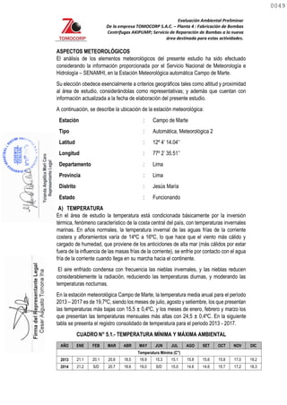 Evaluación Ambiental Preliminar
De la empresa TOMOCORP S.A.C. – Planta 4 : Fabricación de Bombas
Centrifugas AKIPUMP; Servicio de Reparación de Bombas a la nueva
área destinada para estas actividades.
ASPECTOS METEOROLÓGICOS
El análisis de los elementos meteorológicos del presente estudio ha sido efectuado
considerando la información proporcionada por el Servicio Nacional de Meteorología e
Hidrología – SENAMHI, en la Estación Meteorológica automática Campo de Marte.
Su elección obedece esencialmente a criterios geográficos tales como altitud y proximidad
al área de estudio, considerándolas como representativas; y además que cuentan con
información actualizada a la fecha de elaboración del presente estudio.
A continuación, se describe la ubicación de la estación meteorológica:
Estación : Campo de Marte
Tipo : Automática, Meteorológica 2
Latitud : 12º 4’ 14.04’’
Longitud : 77º 2’ 35.51’’
Departamento : Lima
Provincia : Lima
Distrito : Jesús María
Estado : Funcionando
A) TEMPERATURA
En el área de estudio la temperatura está condicionada básicamente por la inversión
térmica, fenómeno característico de la costa central del país, con temperaturas invernales
marinas. En años normales, la temperatura invernal de las aguas frías de la corriente
costera y afloramientos varía de 14ºC a 16ºC, lo que hace que el viento más cálido y
cargado de humedad, que proviene de los anticiclones de alta mar (más cálidos por estar
fuera de la influencia de las masas frías de la corriente), se enfríe por contacto con el agua
fría de la corriente cuando llega en su marcha hacia el continente.
El aire enfriado condensa con frecuencia las nieblas invernales, y las nieblas reducen
considerablemente la radiación, reduciendo las temperaturas diurnas, y moderando las
temperaturas nocturnas.
En la estación meteorológica Campo de Marte, la temperatura media anual para el período
2013 – 2017 es de 19,7ºC, siendo los meses de julio, agosto y setiembre, los que presentan
las temperaturas más bajas con 15,5 ± 0,4ºC, y los meses de enero, febrero y marzo los
que presentan las temperaturas mensuales más altas con 24,5 ± 0,4ºC. En la siguiente
tabla se presenta el registro consolidado de temperatura para el periodo 2013 - 2017.
CUADRO N° 5.1.- TEMPERATURA MÍNIMA Y MÁXIMA AMBIENTAL
AÑO ENE FEB MAR ABR MAY JUN JUL AGO SET OCT NOV DIC
Temperatura Mínima (C°)
2013 21.1 20.1 20.6 18.5 18.9 15.3 15.1 15.8 15.6 15.8 17.0 19.2
2014 21.2 S/D 20.7 18.6 19.0 S/D 15.0 14.6 14.6 15.7 17.2 18.3
0049
0049
 