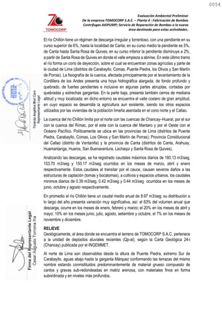 Evaluación Ambiental Preliminar
De la empresa TOMOCORP S.A.C. – Planta 4 : Fabricación de Bombas
Centrifugas AKIPUMP; Servicio de Reparación de Bombas a la nueva
área destinada para estas actividades.
El río Chillón tiene un régimen de descarga irregular y torrentoso, con una pendiente en su
curso superior de 6%, hasta la localidad de Canta; en su curso medio la pendiente es 5%,
de Canta hasta Santa Rosa de Quives; en su curso inferior la pendiente disminuye a 2%,
a partir de Santa Rosa de Quives en donde el valle empieza a abrirse. En este último tramo
el río forma un cono de deyección, sobre el cual se encuentran zonas agrícolas y parte de
la ciudad de Lima (distritos de Carabayllo, Comas, Puente Piedra, los Olivos y San Martín
de Porras). La fisiografía de la cuenca, afectada principalmente por el levantamiento de la
Cordillera de los Andes presenta una hoya hidrográfica alargada, de fondo profundo y
quebrado, de fuertes pendientes e inclusive en algunas partes abruptas, cortadas por
quebradas y estrechas gargantas. En la parte baja, presenta también cerros de mediana
altitud y muy localizada; en dicho entorno se encuentra el valle costero de gran amplitud,
en cuyo espacio se desarrolla la agricultura aun existente, siendo los otros espacios
utilizados por las viviendas de la población limeña asentada en el cono norte y el Callao.
La cuenca del rio Chillón limita por el norte con las cuencas de Chancay–Huaral, por el sur
con la cuenca del Rímac, por el este con la cuenca del Mantaro y por el Oeste con el
Océano Pacífico. Políticamente se ubica en las provincias de Lima (distritos de Puente
Piedra, Carabayllo, Comas, Los Olivos y San Martín de Porras); Provincia Constitucional
del Callao (distrito de Ventanilla) y la provincia de Canta (distritos de Canta, Arahuay,
Huamantanga, Huaros, San Buenaventura, Lachaqui y Santa Rosa de Quives).
Analizando las descargas, se ha registrado caudales máximos diarios de 180.13 m3/seg,
153.70 m3/seg y 150.17 m3/seg ocurridos en los meses de marzo, abril y enero
respectivamente. Estos caudales al transitar por el cauce, causan severos daños a las
estructuras de captación (tomas y bocatomas), a cultivos y espacios urbanos, los caudales
minimos diarios de 0.39 m3/seg, 0.42 m3/seg y 0.44 m3/seg ocurridos en los meses de
junio, octubre y agosto respectivamente.
En promedio el río Chillón tiene un caudal medio anual de 8.97 m3/seg; su distribución a
lo largo del año presenta variación muy significativa, así: el 63% del volumen anual que
descarga, ocurre en los meses de enero, febrero y marzo; el 20% en los meses de abril y
mayo; 10% en los meses junio, julio, agosto, setiembre y octubre; el 7% en los meses de
noviembre y diciembre.
RELIEVE
Geológicamente, el área donde se encuentra el terreno de TOMOCORP S.A.C. pertenece
a la unidad de depósitos aluviales recientes (Qp-al), según la Carta Geológica 24-i
(Chancay) publicada por el INGEMMET.
Al norte de Lima son observables desde la altura de Puente Piedra, extremo Sur de
Carabayllo, aguas abajo hasta la garganta Márquez conformando las terrazas del mismo
nombre estando conmstituidos predominantemente de material grueso compuesto de
cantos y gravas sub-redondeadas en matriz arenosa, con materiales finos en forma
subordinada y en niveles más profundos.
0054
0054
 