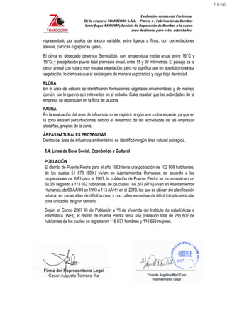 Evaluación Ambiental Preliminar
De la empresa TOMOCORP S.A.C. – Planta 4 : Fabricación de Bombas
Centrifugas AKIPUMP; Servicio de Reparación de Bombas a la nueva
área destinada para estas actividades.
representado por suelos de textura variable, entre ligeros a finos, con cementaciones
salinas, cálcicas o gíspsicas (yeso).
El clima es desecado desértico Semicálido, con temperatura media anual entre 18°C y
19°C; y precipitación pluvial total promedio anual, entre 15 y 30 milímetros. El paisaje es la
de un arenal con nula o muy escasa vegetación, pero no significa que en absoluto no exista
vegetación, lo cierto es que si existe pero de manera esporádica y cuya baja densidad.
FLORA
En el área de estudio se identificaron formaciones vegetales ornamentales y de manejo
común, por lo que no son relevantes en el estudio. Cabe resaltar que las actividades de la
empresa no repercuten en la flora de la zona.
FAUNA
En la evaluación del área de influencia no se registró ningún ave u otra especie, ya que en
la zona existen perturbaciones debido al desarrollo de las actividades de las empresas
aledañas, propias de la zona.
ÁREAS NATURALES PROTEGIDAS
Dentro del área de influencia ambiental no se identificó ningún área natural protegida.
5.4. Línea de Base Social, Económico y Cultural
POBLACIÓN
El distrito de Puente Piedra para el año 1993 tenía una población de 102 808 habitantes,
de los cuales 51 673 (50%) vivían en Asentamientos Humanos; de acuerdo a las
proyecciones de INEI para el 2003, la población de Puente Piedra se incrementó en un
68.3% llegando a 173 052 habitantes, de los cuales 168 207 (97%) viven en Asentamientos
Humanos, de 63 AAHH en 1993 a 113 AAHH en el 2013, los que se ubican sin planificación
urbana, en zonas altas de difícil acceso y con calles estrechas de difícil tránsito vehicular
para unidades de gran tamaño.
Según el Censo 2007 XI de Población y VI de Vivienda del Instituto de estadísticas e
informática (INEI), el distrito de Puente Piedra tenía una población total de 233 602 de
habitantes de los cuales se registraron 116 937 hombres y 116 665 mujeres.
0056
0056
 