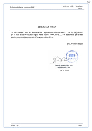 Evaluación Ambiental Preliminar – EVAP
TOMOCORP S.A.C. – Puente Piedra
Planta 4
INSEHI S.A.C. Página 3
DECLARACIÓN JURADA
Yo, Yolanda Angelica Mori Caro, Gerente General y Representante Legal de INSEHI S.A.C. declaro bajo juramento,
que no existe relación ni vinculación alguna entre la empresa TOMOCORP S.A.C. y mi representada, que no sea la
locación de servicios de consultoría en el campo de medio ambiente.
Lima, noviembre del 2020
DNI: 08326682
0006
0006
 
