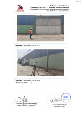 Evaluación Ambiental Preliminar
De la empresa TOMOCORP S.A.C. – Planta 4 : Fabricación de Bombas
Centrifugas AKIPUMP; Servicio de Reparación de Bombas a la nueva
área destinada para estas actividades.
Fotografía N°1: Monitoreo de Estación RA-01.
Fotografía N°2: Monitoreo de Estación RA-02.
Elaboración: INSEHI S.A.C.
0069
0069
 