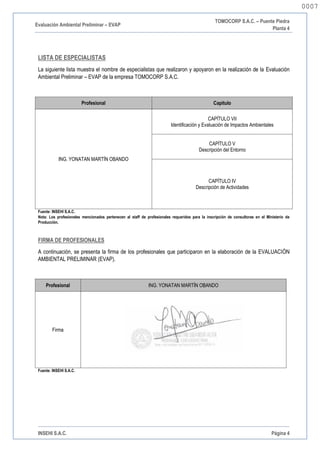 Evaluación Ambiental Preliminar – EVAP
TOMOCORP S.A.C. – Puente Piedra
Planta 4
INSEHI S.A.C. Página 4
LISTA DE ESPECIALISTAS
La siguiente lista muestra el nombre de especialistas que realizaron y apoyaron en la realización de la Evaluación
Ambiental Preliminar – EVAP de la empresa TOMOCORP S.A.C.
Profesional Capitulo
ING. YONATAN MARTÍN OBANDO
CAPÍTULO VII
Identificación y Evaluación de Impactos Ambientales
CAPÍTULO V
Descripción del Entorno
CAPÍTULO IV
Descripción de Actividades
Fuente: INSEHI S.A.C.
Nota: Los profesionales mencionados pertenecen al staff de profesionales requeridos para la inscripción de consultoras en el Ministerio de
Producción.
FIRMA DE PROFESIONALES
A continuación, se presenta la firma de los profesionales que participaron en la elaboración de la EVALUACIÓN
AMBIENTAL PRELIMINAR (EVAP).
Profesional ING. YONATAN MARTÍN OBANDO
Firma
Fuente: INSEHI S.A.C.
0007
0007
 