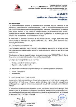 Evaluación Ambiental Preliminar
De la empresa TOMOCORP S.A.C. – Planta 4 : Fabricación de Bombas
Centrifugas AKIPUMP; Servicio de Reparación de Bombas a la nueva área
destinada para estas actividades.
Capítulo VI
Identificación y Evaluación de Impactos
Ambientales
6.1 Generalidades
Los aspectos ambientales son todos los elementos de las actividades, productos o servicios de una
actividad que pueden interactuar con el medio ambiente. Cuando los aspectos ambientales se relacionan
con el o los factores ambientales se les denomina impactos ambientales. De esta manera, se entiende
como impacto ambiental, a todo cambio en el medio ambiente, ya sea beneficioso como adverso,
producido por una actividad. Adicionalmente, cuando existe la probabilidad de ocurrencia, pero no se
conoce el nivel de certidumbre, se considerará como un riesgo.
A continuación, se presenta la evaluación de los impactos actuales y riesgos identificados como
consecuencia de las actividades de la empresa TOMOCORP S.A.C. – Planta 4, sobre el ambiente físico,
biológico y socioeconómico.
ETAPAS DEL PROCESO PRODUCTIVO
Las actividades de la empresa TOMOCORP S.A.C. – Planta 4 están determinadas por aquellas acciones
que puedan ser consideradas causales de impactos ambientales, los que pueden ser tanto beneficiosos
como adversos.
A continuación, se listan las etapas del proceso de operación de la empresa TOMOCORP S.A.C. – Planta
4, que tienen un nivel de incidencia sobre el área de influencia identificada.
Las etapas del proceso productivo son las siguientes:
 Montaje y Acabado de bombas sumergibles.
 Reparación de bombas Sumergibles.
Así también se ha considerado las siguientes áreas por ser fuentes de generación de impactos:
 Oficinas Administrativas
 Mantenimiento
ELEMENTOS Y FACTORES AMBIENTALES
Los elementos o factores ambientales son el conjunto de componentes del medio físico (aire, agua, suelo,
etc.) biológico y del medio social (relaciones sociales, actividades económicas, etc.), susceptibles de
cambios, positivos o negativos, como consecuencia, en este caso, de la de la operación de una instalación
industrial.
El conocimiento de las condiciones ambientales actuales, tanto en sus aspectos físicos, biológico como
sociales, a partir de la caracterización del entorno, ha permitido la elaboración de listas de verificación,
referidas a los elementos ambientales receptores de los impactos que se generan a partir de las actividades
de la empresa TOMOCORP S.A.C. – Planta 4.
0070
0070
 