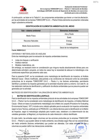 Evaluación Ambiental Preliminar
De la empresa TOMOCORP S.A.C. – Planta 4 : Fabricación de Bombas
Centrifugas AKIPUMP; Servicio de Reparación de Bombas a la nueva área
destinada para estas actividades.
A continuación, se listan en la Tabla 8-1, los componentes ambientales que tienen un nivel de afectación,
por las actividades de la empresa TOMOCORP S.A.C. – Planta 4 Estos elementos se presentan ordenadas
según subsistema ambiental.
IDENTIFICACIÓN DE ELEMENTOS AMBIENTALES DEL MEDIO
Sub – sistema ambiental Elementos Ambientales
Medio Físico
Aire y Ruido
Suelo
Recursos Naturales Energía
Medio Socio-económico
Empleo
Salud de los trabajadores
Fuente: INSEHI S.A.C.
CRITERIOS Y METODOLOGÍA DE ANÁLISIS
Entre las metodologías para la evaluación de impactos ambientales tenemos:
 Listas de chequeo o verificación
 Análisis matricial
 Modelos matemáticos, etc.
Sin embargo, es necesario tener en consideración que ninguna resulta absolutamente idónea para una
determinada actividad o proyecto, en todos los casos hay la necesidad de adecuar la metodología a las
condiciones específicas que presenta cada caso.
Para la presente EVAP, se ha considerado como metodología de identificación de impactos; el Análisis
Matricial Causa - Efecto modificado, adecuándola a las condiciones de interacción entre las actividades
productivas de la empresa TOMOCORP S.A.C. – Planta 4 y los factores ambientales, permitiendo
identificar y ponderar los impactos generados por la actividad industrial sobre su entorno. Con este fin, se
han elaborado matrices de identificación y calificación de efectos ambientales que se presume puedan ser
generados por la actividad.
MATRICES DE IDENTIFICACIÓN Y VALORACIÓN DE IMPACTOS AMBIENTALES
i. MATRIZ DE IDENTIFICACIÓN (LEOPOLD)
Para la identificación de los impactos ambientales producto de las actividades de la empresa TOMOCORP
S.A.C. – Planta 4 se ha considerado como metodología de identificación de impactos, el Análisis Matricial
Causa - Efecto en base al procedimiento metodológico de la Matriz de Leopold (Procedure for Evaluating
Environmental Impact, 1971) incluida como método aplicable para la evaluación de impactos ambientales
según la Guía Técnica, publicada por el PRODUCE. Los criterios técnicos para la identificación en la Matriz
de Impactos, según la metodología adoptada para nuestro caso, obedecen a la determinación de dos
variables generales: la Magnitud y la Importancia de cada interacción o efecto identificado.
En esta matriz, las entradas según columnas son las acciones producidas por la empresa TOMOCORP
S.A.C. – Planta 4 y que pueden alterar el medio ambiente y las entradas según filas son las características
del medio ambiente (factores ambientales) que pueden ser alteradas. Con estas entradas en filas y
columnas se pueden definir las interacciones existentes.
0071
0071
 