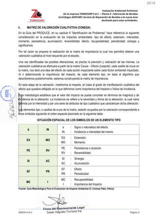 Evaluación Ambiental Preliminar
De la empresa TOMOCORP S.A.C. – Planta 4 : Fabricación de Bombas
Centrifugas AKIPUMP; Servicio de Reparación de Bombas a la nueva área
destinada para estas actividades.
INSEHI S.A.C. Página 5
ii. MATRIZ DE VALORACIÓN CUALITATIVA (CONESA)
En la Guía del PRODUCE, en su capítulo 6 “Identificación de Problemas” hace referencia la siguiente
consideración en la evaluación de los impactos ambientales: tipo de efecto, extensión, intensidad,
momento, persistencia, acumulación, reversibilidad, efecto, recuperabilidad, periodicidad, sinergia y
significancia.
Por tal razón se propone la realización de la matriz de importancia la cual nos permitirá obtener una
valoración cualitativa al nivel requerido por el estudio.
Una vez identificadas las posibles alteraciones, es preciso la previsión y valoración de las mismas. La
valoración cualitativa se efectuara a partir de la matriz Causa – Efecto (Leopold), cada casilla de cruce en
la matriz, nos dará una idea del efecto de cada acción impactante sobre cada factor ambiental impactado.
Al ir determinando la importancia del impacto, de cada elemento tipo, en base al algoritmo que
describiremos posteriormente, estamos construyendo la matriz de importancia.
En esta etapa de la valoración, mediremos el impacto, en base al grado de manifestación cualitativa del
efecto que quedara reflejado en lo que definimos como Importancia del Impacto o Índice de Incidencia.
Esta metodología establece que el valor del impacto se puede concretar en términos de magnitud y de
incidencia de la alteración. La incidencia se refiere a la severidad y forma de la alteración, la cual viene
definida por la intensidad y por una serie de atributos de tipo cualitativo que caracterizan dicha alteración.
Los elementos tipo, o casillas de cruce de la matriz, estarán ocupados por la valoración correspondiente a
once símbolos siguiendo el orden espacial plasmado en la siguiente tabla:
SITUACIÓN ESPACIAL DE LOS SIMBOLOS DE UN ELEMENTO TIPO
± IN
±
IN
:
:
Signo o naturaleza del efecto.
Incidencia o intensidad del mismo.
EX MO
EX
MO
:
:
Extensión.
Momento.
PE RV
PE
RV
:
:
Persistencia o duración.
Reversibilidad.
SI AC
SI
AC
:
:
Sinergia.
Acumulación.
EF PR
EF
PR
:
:
Efecto
Periodicidad
MC I
MC
I
:
:
Recuperabilidad.
Importancia del Impacto.
Fuente: Guía Metodológica Para la Evaluación de Impacto Ambiental (V. Conesa Fdez.-Vitora)
0074
0074
 