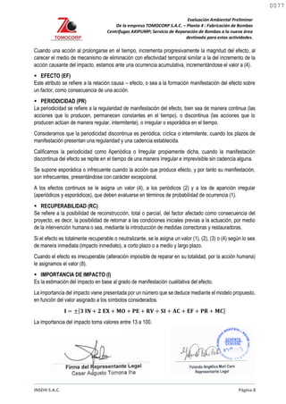 Evaluación Ambiental Preliminar
De la empresa TOMOCORP S.A.C. – Planta 4 : Fabricación de Bombas
Centrifugas AKIPUMP; Servicio de Reparación de Bombas a la nueva área
destinada para estas actividades.
INSEHI S.A.C. Página 8
Cuando una acción al prolongarse en el tiempo, incrementa progresivamente la magnitud del efecto, al
carecer el medio de mecanismo de eliminación con efectividad temporal similar a la del incremento de la
acción causante del impacto, estamos ante una ocurrencia acumulativa, incrementándose el valor a (4).
 EFECTO (EF)
Este atributo se refiere a la relación causa – efecto, o sea a la formación manifestación del efecto sobre
un factor, como consecuencia de una acción.
 PERIODICIDAD (PR)
La periodicidad se refiere a la regularidad de manifestación del efecto, bien sea de manera continua (las
acciones que lo producen, permanecen constantes en el tiempo), o discontinua (las acciones que lo
producen actúan de manera regular, intermitente), o irregular o esporádica en el tiempo.
Consideramos que la periodicidad discontinua es periódica, cíclica o intermitente, cuando los plazos de
manifestación presentan una regularidad y una cadencia establecida.
Calificamos la periodicidad como Aperiódica o Irregular propiamente dicha, cuando la manifestación
discontinua del efecto se repite en el tiempo de una manera irregular e imprevisible sin cadencia alguna.
Se supone esporádica o infrecuente cuando la acción que produce efecto, y por tanto su manifestación,
son infrecuentes, presentándose con carácter excepcional.
A los efectos continuos se le asigna un valor (4), a los periódicos (2) y a los de aparición irregular
(aperiódicos y esporádicos), que deben evaluarse en términos de probabilidad de ocurrencia (1).
 RECUPERABILIDAD (RC)
Se refiere a la posibilidad de reconstrucción, total o parcial, del factor afectado como consecuencia del
proyecto, es decir, la posibilidad de retornar a las condiciones iniciales previas a la actuación, por medio
de la intervención humana o sea, mediante la introducción de medidas correctoras y restauradoras.
Si el efecto es totalmente recuperable o neutralizante, se le asigna un valor (1), (2), (3) o (4) según lo sea
de manera inmediata (impacto inmediato), a corto plazo o a medio y largo plazo.
Cuando el efecto es irrecuperable (alteración imposible de reparar en su totalidad, por la acción humana)
le asignamos el valor (8).
 IMPORTANCIA DE IMPACTO (I)
Es la estimación del impacto en base al grado de manifestación cualitativa del efecto.
La importancia del impacto viene presentada por un número que se deduce mediante el modelo propuesto,
en función del valor asignado a los símbolos considerados.
𝐈 = ±[𝟑 𝐈𝐍 + 𝟐 𝐄𝐗 + 𝐌𝐎 + 𝐏𝐄 + 𝐑𝐕 + 𝐒𝐈 + 𝐀𝐂 + 𝐄𝐅 + 𝐏𝐑 + 𝐌𝐂]
La importancia del impacto toma valores entre 13 a 100.
0077
0077
 