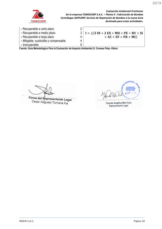 Evaluación Ambiental Preliminar
De la empresa TOMOCORP S.A.C. – Planta 4 : Fabricación de Bombas
Centrifugas AKIPUMP; Servicio de Reparación de Bombas a la nueva área
destinada para estas actividades.
INSEHI S.A.C. Página 10
- Recuperable a corto plazo 2
𝐈 = ±[𝟑 𝐈𝐍 + 𝟐 𝐄𝐗 + 𝐌𝐎 + 𝐏𝐄 + 𝐑𝐕 + 𝐒𝐈
+ 𝐀𝐂 + 𝐄𝐅 + 𝐏𝐑 + 𝐌𝐂]
- Recuperable a medio plazo 3
- Recuperable a largo plazo 4
- Mitigable, sustituible y compensable 4
- Irrecuperable 8
Fuente: Guía Metodológica Para la Evaluación de Impacto Ambiental (V. Conesa Fdez.-Vitora
0079
0079
 