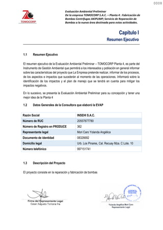 Evaluación Ambiental Preliminar
De la empresa TOMOCORP S.A.C. – Planta 4 : Fabricación de
Bombas Centrifugas AKIPUMP; Servicio de Reparación de
Bombas a la nueva área destinada para estas actividades.
Capítulo I
Resumen Ejecutivo
1.1 Resumen Ejecutivo
El resumen ejecutivo de la Evaluación Ambiental Preliminar – TOMOCORP Planta 4, es parte del
Instrumento de Gestión Ambiental que permitirá a los interesados y población en general informar
sobre las características del proyecto que La Empresa pretende realizar, informar de los procesos,
de los aspectos e impactos que sucederán al momento de las operaciones. Informará sobre la
identificación de los impactos y el plan de manejo que se tendrá en cuenta para mitigar los
impactos negativos.
En lo sucesivo, se presenta la Evaluación Ambiental Preliminar para su concepción y tener una
mejor idea de la Planta 4
1.2 Datos Generales de la Consultora que elaboró la EVAP
Razón Social INSEHI S.A.C.
Número de RUC 20557877780
Número de Registro en PRODUCE 362
Representante legal Mori Caro Yolanda Angélica
Documento de identidad 08326682
Domicilio legal Urb. Los Pinares, Cal. Recuay Mza. C Lote. 10
Número telefónico 997151741
1.3 Descripción del Proyecto
El proyecto consiste en la reparación y fabricación de bombas
0008
0008
 