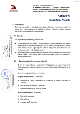 Evaluación Ambiental Preliminar
De la empresa TOMOCORP S.A.C. – Planta 4 : Fabricación de
Bombas Centrifugas AKIPUMP; Servicio de Reparación de
Bombas a la nueva área destinada para estas actividades.
Capítulo VII
Plan de Manejo Ambiental
7.1 Generalidades
En el presente capítulo se describe de manera general diversos programas de gestión, los
cuales serán implementados con la finalidad de reducir y mitigar los impactos negativos
identificados y evaluados en el presente estudio.
7.1 Objetivos
Los objetivos del plan de manejo ambiental son:
 Establecer medidas para prevenir y mitigar los impactos ambientales identificados durante
la ejecución de las actividades del proyecto, a fin de lograr que las actividades se realicen
con la mínima incidencia negativa posible sobre los componentes ambientales en el área
de influencia directa e indirecta del proyecto.
 Aplicar las medidas propuestas durante el desarrollo de las actividades del proyecto, como
diseñar, innovar y aplicar buenas prácticas de manejo para la mitigación de los impactos
ambientales negativos.
7.2 Componentes del plan de manejo ambiental
El plan de manejo ambiental a implementar incluirá programas para prevenir y/o mitigar
los impactos socio ambiental a generarse durante la construcción y funcionamiento del
proyecto.
Los programas propuestos se han dividido en:
Programas Permanentes.- Comprenden:
A. Programas de Control e Implementación de Medidas de Prevención y Mitigación
Ambiental.
B. Plan de Vigilancia Ambiental o Monitoreo.
C. Programas de Manejo de Residuos Sólidos.
Programas Especiales.-Comprenden:
A. Plan de Contingencias
B. Plan de Cierre
C. Cronograma y Presupuesto
0083
0083
 