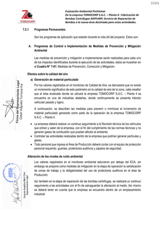Evaluación Ambiental Preliminar
De la empresa TOMOCORP S.A.C. – Planta 4 : Fabricación de
Bombas Centrifugas AKIPUMP; Servicio de Reparación de
Bombas a la nueva área destinada para estas actividades.
7.2.1 Programas Permanentes
Son los programas de aplicación que estarán durante la vida útil del proyecto. Estos son:
A. Programas de Control e Implementación de Medidas de Prevención y Mitigación
Ambiental
Las medidas de prevención y mitigación a implementarse serán realizadas para cada uno
de los impactos identificados durante la ejecución de las actividades, éstos se muestran en
el Cuadro N° 7-01: Medidas de Prevención, Corrección y Mitigación.
Efectos sobre la calidad del aire
a) Generación de material particulado
Por los valores registrados en el monitoreo de Calidad de Aire, se demuestra que no existe
un incremento significativo de este parámetro en la calidad de aire de la zona, cabe resaltar
que el área analizada donde se ubicará la empresa TOMOCORP S.A.C. – Planta 4 se
encuentra en una de industrias aledañas, donde continuamente se presenta tránsito
vehicular pesado y ligero.
A continuación, se describen las medidas para prevenir o minimizar el incremento de
material particulado generado como parte de la operación de la empresa TOMOCORP
S.A.C. – Planta 4.
 La empresa deberá realizar un continuo seguimiento a la Revisión técnica de los vehículos
que entran y salen de la empresa, con el fin del cumplimiento de las normas técnicas y no
generen gases de combustión que puedan afectar al ambiente.
 Controlar las actividades realizadas dentro de la empresa que podrían generar partículas y
gases.
 Todo personal que ingresa al Área de Producción deberá contar con el equipo de protección
personal requerido: guantes, protectores auditivos y zapatos de seguridad.
Alteración de los niveles de ruido ambiental
Los valores registrados en el monitoreo ambiental estuvieron por debajo del ECA, sin
embargo se propone como medidas de mitigación en la etapa de operación la señalización
de zonas de trabajo y la obligatoriedad del uso de protectores auditivos en el área de
Producción.
Así también en la etapa de reparación de las bombas centrifugas, se realizará un continuo
seguimiento a las actividades con el fin de salvaguardar la afectación al medio. Así mismo
se deberá tener en cuenta que la empresa se encuentra dentro de un emplazamiento
industrial
0084
0084
 