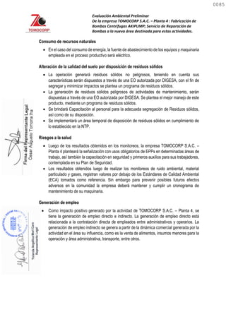 Evaluación Ambiental Preliminar
De la empresa TOMOCORP S.A.C. – Planta 4 : Fabricación de
Bombas Centrifugas AKIPUMP; Servicio de Reparación de
Bombas a la nueva área destinada para estas actividades.
Consumo de recursos naturales
 En el caso del consumo de energía, la fuente de abastecimiento de los equipos y maquinaria
empleada en el proceso productivo será eléctrico.
Alteración de la calidad del suelo por disposición de residuos sólidos
 La operación generará residuos sólidos no peligrosos, teniendo en cuenta sus
características serán dispuestos a través de una EO autorizada por DIGESA, con el fin de
segregar y minimizar impactos se plantea un programa de residuos sólidos.
 La generación de residuos sólidos peligrosos de actividades de mantenimiento, serán
dispuestas a través de una EO autorizada por DIGESA. Se plantea el mejor manejo de este
producto, mediante un programa de residuos sólidos.
 Se brindará Capacitación al personal para la adecuada segregación de Residuos sólidos,
así como de su disposición.
 Se implementará un área temporal de disposición de residuos sólidos en cumplimiento de
lo establecido en la NTP.
Riesgos a la salud
 Luego de los resultados obtenidos en los monitoreos, la empresa TOMOCORP S.A.C. –
Planta 4 planteará la señalización con usos obligatorios de EPPs en determinadas áreas de
trabajo, así también la capacitación en seguridad y primeros auxilios para sus trabajadores,
contemplada en su Plan de Seguridad.
 Los resultados obtenidos luego de realizar los monitoreos de ruido ambiental, material
particulado y gases, registran valores por debajo de los Estándares de Calidad Ambiental
(ECA) tomados como referencia. Sin embargo para prevenir posibles futuros efectos
adversos en la comunidad la empresa deberá mantener y cumplir un cronograma de
mantenimiento de su maquinaria.
Generación de empleo
 Como impacto positivo generado por la actividad de TOMOCORP S.A.C. – Planta 4, se
tiene la generación de empleo directo e indirecto. La generación de empleo directo está
relacionada a la contratación directa de empleados entre administrativos y operarios. La
generación de empleo indirecto se genera a partir de la dinámica comercial generada por la
actividad en el área su influencia, como es la venta de alimentos, insumos menores para la
operación y área administrativa, transporte, entre otros.
0085
0085
 