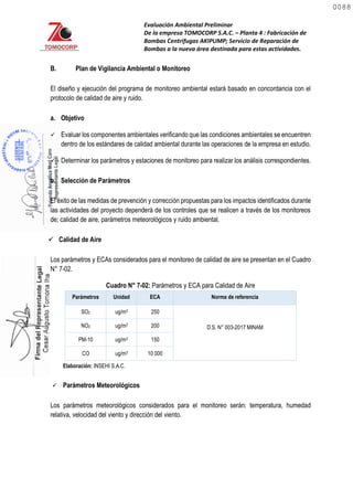 Evaluación Ambiental Preliminar
De la empresa TOMOCORP S.A.C. – Planta 4 : Fabricación de
Bombas Centrifugas AKIPUMP; Servicio de Reparación de
Bombas a la nueva área destinada para estas actividades.
B. Plan de Vigilancia Ambiental o Monitoreo
El diseño y ejecución del programa de monitoreo ambiental estará basado en concordancia con el
protocolo de calidad de aire y ruido.
a. Objetivo
 Evaluar los componentes ambientales verificando que las condiciones ambientales se encuentren
dentro de los estándares de calidad ambiental durante las operaciones de la empresa en estudio.
 Determinar los parámetros y estaciones de monitoreo para realizar los análisis correspondientes.
b. Selección de Parámetros
El éxito de las medidas de prevención y corrección propuestas para los impactos identificados durante
las actividades del proyecto dependerá de los controles que se realicen a través de los monitoreos
de; calidad de aire, parámetros meteorológicos y ruido ambiental.
 Calidad de Aire
Los parámetros y ECAs considerados para el monitoreo de calidad de aire se presentan en el Cuadro
N° 7-02.
Cuadro N° 7-02: Parámetros y ECA para Calidad de Aire
Parámetros Unidad ECA Norma de referencia
SO2 ug/m3 250
D.S. N° 003-2017 MINAM
NO2 ug/m3 200
PM-10 ug/m3 150
CO ug/m3 10 000
Elaboración: INSEHI S.A.C.
 Parámetros Meteorológicos
Los parámetros meteorológicos considerados para el monitoreo serán: temperatura, humedad
relativa, velocidad del viento y dirección del viento.
0088
0088
 