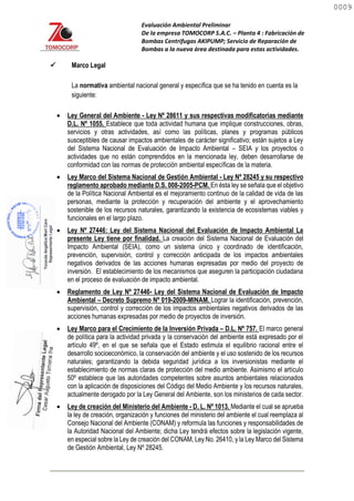 Evaluación Ambiental Preliminar
De la empresa TOMOCORP S.A.C. – Planta 4 : Fabricación de
Bombas Centrifugas AKIPUMP; Servicio de Reparación de
Bombas a la nueva área destinada para estas actividades.
 Marco Legal
La normativa ambiental nacional general y específica que se ha tenido en cuenta es la
siguiente:
 Ley General del Ambiente - Ley Nº 28611 y sus respectivas modificatorias mediante
D.L. Nº 1055. Establece que toda actividad humana que implique construcciones, obras,
servicios y otras actividades, así como las políticas, planes y programas públicos
susceptibles de causar impactos ambientales de carácter significativo; están sujetos a Ley
del Sistema Nacional de Evaluación de Impacto Ambiental – SEIA y los proyectos o
actividades que no están comprendidos en la mencionada ley, deben desarrollarse de
conformidad con las normas de protección ambiental específicas de la materia.
 Ley Marco del Sistema Nacional de Gestión Ambiental - Ley Nº 28245 y su respectivo
reglamento aprobado mediante D.S. 008-2005-PCM. En ésta ley se señala que el objetivo
de la Política Nacional Ambiental es el mejoramiento continuo de la calidad de vida de las
personas, mediante la protección y recuperación del ambiente y el aprovechamiento
sostenible de los recursos naturales, garantizando la existencia de ecosistemas viables y
funcionales en el largo plazo.
 Ley Nº 27446: Ley del Sistema Nacional del Evaluación de Impacto Ambiental La
presente Ley tiene por finalidad. La creación del Sistema Nacional de Evaluación del
Impacto Ambiental (SEIA), como un sistema único y coordinado de identificación,
prevención, supervisión, control y corrección anticipada de los impactos ambientales
negativos derivados de las acciones humanas expresadas por medio del proyecto de
inversión. El establecimiento de los mecanismos que aseguren la participación ciudadana
en el proceso de evaluación de impacto ambiental.
 Reglamento de Ley Nº 27446- Ley del Sistema Nacional de Evaluación de Impacto
Ambiental – Decreto Supremo Nº 019-2009-MINAM. Lograr la identificación, prevención,
supervisión, control y corrección de los impactos ambientales negativos derivados de las
acciones humanas expresadas por medio de proyectos de inversión.
 Ley de creación del Ministerio del Ambiente - D. L. Nº 1013. Mediante el cual se aprueba
la ley de creación, organización y funciones del ministerio del ambiente el cual reemplaza al
Consejo Nacional del Ambiente (CONAM) y reformula las funciones y responsabilidades de
la Autoridad Nacional del Ambiente; dicha Ley tendrá efectos sobre la legislación vigente,
en especial sobre la Ley de creación del CONAM, Ley No. 26410, y la Ley Marco del Sistema
de Gestión Ambiental, Ley Nº 28245.
 Ley Marco para el Crecimiento de la Inversión Privada – D.L. Nº 757. El marco general
de política para la actividad privada y la conservación del ambiente está expresado por el
artículo 49º, en el que se señala que el Estado estimula el equilibrio racional entre el
desarrollo socioeconómico, la conservación del ambiente y el uso sostenido de los recursos
naturales; garantizando la debida seguridad jurídica a los inversionistas mediante el
establecimiento de normas claras de protección del medio ambiente. Asimismo el artículo
50º establece que las autoridades competentes sobre asuntos ambientales relacionados
con la aplicación de disposiciones del Código del Medio Ambiente y los recursos naturales,
actualmente derogado por la Ley General del Ambiente, son los ministerios de cada sector.
0009
0009
 