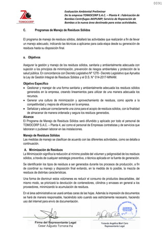 Evaluación Ambiental Preliminar
De la empresa TOMOCORP S.A.C. – Planta 4 : Fabricación de
Bombas Centrifugas AKIPUMP; Servicio de Reparación de
Bombas a la nueva área destinada para estas actividades.
C. Programas de Manejo de Residuos Sólidos
El programa de manejo de residuos sólidos, detallará las actividades que realizarán a fin de llevar
un manejo adecuado, indicando las técnicas a aplicarse para cada etapa desde su generación de
residuos hasta su disposición final.
a. Objetivos
Asegurar la gestión y manejo de los residuos sólidos, sanitaria y ambientalmente adecuada con
sujeción a los principios de minimización, prevención de riesgos ambientales y protección de la
salud pública. En concordancia con Decreto Legislativo Nº 1278 - Decreto Legislativo que Aprueba
la Ley de Gestión Integral de Residuos Sólidos y el D.S. N° 014-2017-MINAM.
Objetivo Específico
 Gestionar y manejar de una forma sanitaria y ambientalmente adecuada los residuos sólidos
generados en la empresa, creando lineamientos para utilizar de una manera adecuada los
recursos.
 Generar una cultura de minimización y aprovechamiento de residuos, como aporte a la
competitividad y mejora de eficiencia en la empresa.
 Señalizar y adecuar correctamente una zona para el acopio de residuos sólidos, con la finalidad
de almacenar de manera ordenada y segura los residuos generados.
Alcance
El Programa de Manejo de Residuos Sólidos será difundido y aplicado por todo el personal de
TOMOCORP S.A.C. – Planta 4, así como el personal de Empresas contratistas y de servicios que
laboraran o pudiesen laborar en las instalaciones.
Manejo de Residuos Sólidos
Las medidas de manejo se clasifican de acuerdo con las diferentes actividades, como se detalla a
continuación.
A. Minimización de Residuos
La Minimización significa la reducción al mínimo posible del volumen y peligrosidad de los residuos
sólidos, a través de cualquier estrategia preventiva, o técnica aplicada en la fuente de generación.
Se identificarán los tipos de residuos a ser generados durante los procesos de producción, a fin
de coordinar su manejo y disposición final evitando, en la medida de lo posible, la mezcla de
residuos de distintas características.
Una forma de disminuir estos volúmenes es reducir el consumo de productos descartables, del
mismo modo, se priorizará la devolución de contenedores, cilindros y envases en general a los
proveedores, minimizando la acumulación de residuos.
En el área administrativa se usará ambas caras de las hojas. Además la impresión de documentos
se hará de manera responsable, haciéndolo solo cuando sea estrictamente necesario, haciendo
uso del internet para envío de documentación.
0091
0091
 