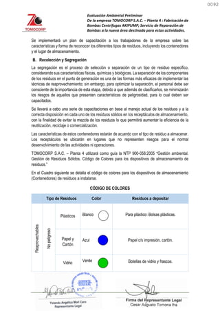 Evaluación Ambiental Preliminar
De la empresa TOMOCORP S.A.C. – Planta 4 : Fabricación de
Bombas Centrifugas AKIPUMP; Servicio de Reparación de
Bombas a la nueva área destinada para estas actividades.
Se implementará un plan de capacitación a los trabajadores de la empresa sobre las
características y forma de reconocer los diferentes tipos de residuos, incluyendo los contenedores
y el lugar de almacenamiento.
B. Recolección y Segregación
La segregación es el proceso de selección o separación de un tipo de residuo especifico,
considerando sus características físicas, químicas y biológicas. La separación de los componentes
de los residuos en el punto de generación es una de las formas más eficaces de implementar las
técnicas de reaprovechamiento; sin embargo, para optimizar la separación, el personal debe ser
consciente de la importancia de esta etapa, debido a que además de clasificarlos, se minimizarán
los riesgos de aquellos que presenten características de peligrosidad, para lo cual deben ser
capacitados.
Se llevará a cabo una serie de capacitaciones en base al manejo actual de los residuos y a la
correcta disposición en cada uno de los residuos sólidos en los receptáculos de almacenamiento,
con la finalidad de evitar la mezcla de los residuos lo que permitirá aumentar la eficiencia de la
reutilización, reciclaje o comercialización.
Las características de estos contenedores estarán de acuerdo con el tipo de residuo a almacenar.
Los receptáculos se ubicarán en lugares que no representen riesgos para el normal
desenvolvimiento de las actividades ni operaciones.
TOMOCORP S.A.C. – Planta 4 utilizará como guía la NTP 900-058:2005 “Gestión ambiental.
Gestión de Residuos Sólidos. Código de Colores para los dispositivos de almacenamiento de
residuos.”
En el Cuadro siguiente se detalla el código de colores para los dispositivos de almacenamiento
(Contenedores) de residuos a instalarse.
CÓDIGO DE COLORES
Tipo de Residuos Color Residuos a depositar
Reaprovechables
No
peligroso
Plásticos Blanco Para plástico: Bolsas plásticas.
Papel y
Cartón
Azul Papel c/s impresión, cartón.
Vidrio
Verde Botellas de vidrio y frascos.
0092
0092
 