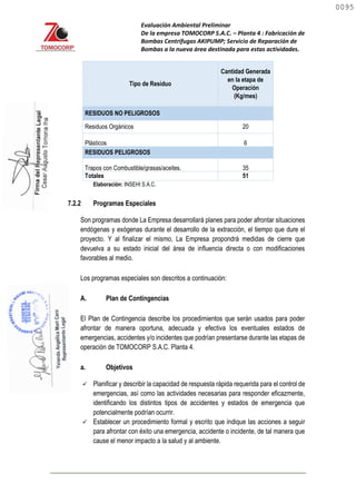 Evaluación Ambiental Preliminar
De la empresa TOMOCORP S.A.C. – Planta 4 : Fabricación de
Bombas Centrifugas AKIPUMP; Servicio de Reparación de
Bombas a la nueva área destinada para estas actividades.
Tipo de Residuo
Cantidad Generada
en la etapa de
Operación
(Kg/mes)
RESIDUOS NO PELIGROSOS
Residuos Orgánicos 20
Plásticos 6
RESIDUOS PELIGROSOS
Trapos con Combustible/grasas/aceites. 35
Totales 51
Elaboración: INSEHI S.A.C.
7.2.2 Programas Especiales
Son programas donde La Empresa desarrollará planes para poder afrontar situaciones
endógenas y exógenas durante el desarrollo de la extracción, el tiempo que dure el
proyecto. Y al finalizar el mismo, La Empresa propondrá medidas de cierre que
devuelva a su estado inicial del área de influencia directa o con modificaciones
favorables al medio.
Los programas especiales son descritos a continuación:
A. Plan de Contingencias
El Plan de Contingencia describe los procedimientos que serán usados para poder
afrontar de manera oportuna, adecuada y efectiva los eventuales estados de
emergencias, accidentes y/o incidentes que podrían presentarse durante las etapas de
operación de TOMOCORP S.A.C. Planta 4.
a. Objetivos
 Planificar y describir la capacidad de respuesta rápida requerida para el control de
emergencias, así como las actividades necesarias para responder eficazmente,
identificando los distintos tipos de accidentes y estados de emergencia que
potencialmente podrían ocurrir.
 Establecer un procedimiento formal y escrito que indique las acciones a seguir
para afrontar con éxito una emergencia, accidente o incidente, de tal manera que
cause el menor impacto a la salud y al ambiente.
0095
0095
 