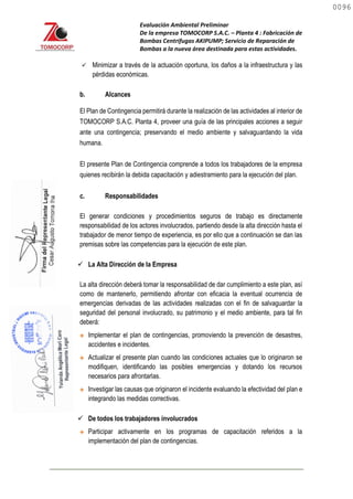 Evaluación Ambiental Preliminar
De la empresa TOMOCORP S.A.C. – Planta 4 : Fabricación de
Bombas Centrifugas AKIPUMP; Servicio de Reparación de
Bombas a la nueva área destinada para estas actividades.
 Minimizar a través de la actuación oportuna, los daños a la infraestructura y las
pérdidas económicas.
b. Alcances
El Plan de Contingencia permitirá durante la realización de las actividades al interior de
TOMOCORP S.A.C. Planta 4, proveer una guía de las principales acciones a seguir
ante una contingencia; preservando el medio ambiente y salvaguardando la vida
humana.
El presente Plan de Contingencia comprende a todos los trabajadores de la empresa
quienes recibirán la debida capacitación y adiestramiento para la ejecución del plan.
c. Responsabilidades
El generar condiciones y procedimientos seguros de trabajo es directamente
responsabilidad de los actores involucrados, partiendo desde la alta dirección hasta el
trabajador de menor tiempo de experiencia, es por ello que a continuación se dan las
premisas sobre las competencias para la ejecución de este plan.
 La Alta Dirección de la Empresa
La alta dirección deberá tomar la responsabilidad de dar cumplimiento a este plan, así
como de mantenerlo, permitiendo afrontar con eficacia la eventual ocurrencia de
emergencias derivadas de las actividades realizadas con el fin de salvaguardar la
seguridad del personal involucrado, su patrimonio y el medio ambiente, para tal fin
deberá:
 Implementar el plan de contingencias, promoviendo la prevención de desastres,
accidentes e incidentes.
 Actualizar el presente plan cuando las condiciones actuales que lo originaron se
modifiquen, identificando las posibles emergencias y dotando los recursos
necesarios para afrontarlas.
 Investigar las causas que originaron el incidente evaluando la efectividad del plan e
integrando las medidas correctivas.
 De todos los trabajadores involucrados
 Participar activamente en los programas de capacitación referidos a la
implementación del plan de contingencias.
0096
0096
 