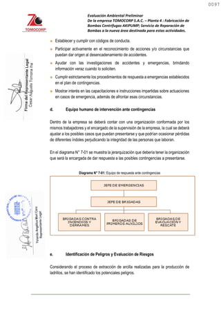 Evaluación Ambiental Preliminar
De la empresa TOMOCORP S.A.C. – Planta 4 : Fabricación de
Bombas Centrifugas AKIPUMP; Servicio de Reparación de
Bombas a la nueva área destinada para estas actividades.
 Establecer y cumplir con códigos de conducta.
 Participar activamente en el reconocimiento de acciones y/o circunstancias que
puedan dar origen al desencadenamiento de accidentes.
 Ayudar con las investigaciones de accidentes y emergencias, brindando
información veraz cuando lo soliciten.
 Cumplir estrictamente los procedimientos de respuesta a emergencias establecidos
en el plan de contingencias.
 Mostrar interés en las capacitaciones e instrucciones impartidas sobre actuaciones
en casos de emergencia, además de afrontar esas circunstancias.
d. Equipo humano de intervención ante contingencias
Dentro de la empresa se deberá contar con una organización conformada por los
mismos trabajadores y el encargado de la supervisión de la empresa, la cual se deberá
ajustar a los posibles casos que puedan presentarse y que podrían ocasionar pérdidas
de diferentes índoles perjudicando la integridad de las personas que laboran.
En el diagrama N° 7-01 se muestra la jerarquización que debería tener la organización
que será la encargada de dar respuesta a las posibles contingencias a presentarse.
Diagrama N° 7-01: Equipo de respuesta ante contingencias
e. Identificación de Peligros y Evaluación de Riesgos
Considerando el proceso de extracción de arcilla realizadas para la producción de
ladrillos, se han identificado los potenciales peligros.
0097
0097
 