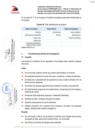 Evaluación Ambiental Preliminar
De la empresa TOMOCORP S.A.C. – Planta 4 : Fabricación de
Bombas Centrifugas AKIPUMP; Servicio de Reparación de
Bombas a la nueva área destinada para estas actividades.
En el cuadro N° 7-14, se muestra el inventario de peligros potenciales identificados en
la empresa.
Cuadro N° 7-14: Identificación de peligros
Origen Tecnológico Origen Natural Origen Antropogénica
Incendios Inundaciones Actos vandálicos
Derrames de combustibles Sismos Movilizaciones
Fugas d gas Tomas de carreteras
Explosiones
Accidentes (quemaduras,
electrocuciones, caídas)
Fuente: INSEHI S.A.C.
f. Procedimientos del Plan de Contingencia
f.1 Incendio
Las acciones a considerar se han agrupado en tres etapas antes, durante y después
del evento.
Antes
Se comunicará cualquier evento que pudiera desencadenar un incendio.
Se capacitará al personal a través de cursos, simulacros y manejo de extintores.
Se elaborará un procedimiento de operación en caso suceda el siniestro a fin de
evitar acciones riesgosas.
Se contará con equipos específicos para combatir el incendio y de protección.
Se implementarán programas de mantenimiento e inspecciones de los equipos y
sistemas de control.
Almacenar adecuadamente productos o materiales inflamables.
Mantener el orden y limpieza del puesto de trabajo.
Capacitar al personal en el uso de extintores.
Realizar simulacros con el personal de la empresa y así lograr una respuesta
rápida y eficiente ante cualquier emergencia.
Durante
Se comunicará y dará la voz de alarma al miembro de la brigada más cercana,
encargado de área, personal de mantenimiento, a la comunidad.
Se cortará el suministro de energía al área afectada.
0098
0098
 