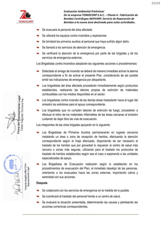 Evaluación Ambiental Preliminar
De la empresa TOMOCORP S.A.C. – Planta 4 : Fabricación de
Bombas Centrifugas AKIPUMP; Servicio de Reparación de
Bombas a la nueva área destinada para estas actividades.
Se evacuará al personal del área afectada.
Se utilizará los equipos contra incendios y explosiones.
Se brindará los primeros auxilios al personal que haya sufrido algún daño.
Se llamará a los servicios de atención de emergencia.
Se verificará la atención de la emergencia por parte de las brigadas y de los
servicios de emergencia externos.
Los Brigadistas contra Incendios adoptarán las siguientes acciones o procedimientos:
Detectado el amago de incendio se deberá de manera inmediata activar la alarma
correspondiente a fin de activar el presente Plan, considerando de ser posible
emitir las indicaciones de emergencia por altoparlante.
Los brigadistas del área afectada procederán inmediatamente según protocolos
establecidos, realizando las labores propias de extinción de materiales
combustibles con los medios disponibles en el sector.
Los brigadistas contra incendio de las demás áreas trasladarán hacia el lugar del
siniestro los extintores para el apoyo correspondiente.
Los brigadistas que no cumplen labores de extinción de fuego, procederán a
efectuar el retiro de los materiales inflamables de las áreas cercanas al siniestro
cuidando de dejar libre las vías de evacuación.
Los integrantes de las otras brigadas apoyarán en lo siguiente:
Los Brigadistas de Primeros Auxilios permanecerán en lugares cercanos
instalando un área o zona de recepción de heridos, efectuando la atención
correspondiente según el triaje efectuado, disponiendo de ser necesario el
traslado de los heridos que por gravedad lo requieran al centro de salud más
cercano o zonas más seguras, utilizando para el traslado los protocolos de
traslado de heridos establecidos según sea el caso o esperando a las unidades
especializadas de apoyo.
Los Brigadistas de Evacuación realizarán según lo establecido en los
procedimientos de evacuación del Plan, el inmediato desalojo de las personas,
orientando a los evacuados hacia las zonas externas; imponiendo calma y
serenidad con sus acciones.
Después
Se colaborará con los servicios de emergencia en la medida de lo posible.
Se coordinará el traslado del personal herido a un centro de salud.
Se evaluará la situación presentada, determinando las causas y planteando las
acciones correctivas correspondientes.
0099
0099
 