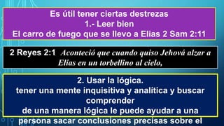 Es útil tener ciertas destrezas
1.- Leer bien
El carro de fuego que se llevo a Elias 2 Sam 2:11
2 Reyes 2:1 Aconteció que cuando quiso Jehová alzar a
Elías en un torbellino al cielo,
2. Usar la lógica.
tener una mente inquisitiva y analítica y buscar
comprender
de una manera lógica le puede ayudar a una
persona sacar conclusiones precisas sobre el
 