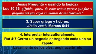 Jesus Pregunto « usando la logica»
Luc 10:36 ¿Quién, pues, de estos tres te parece que fue el
prójimo del que cayó en manos de los ladrones?
3. Saber griego y hebreo.
«Talita cumi» Marcos 5:41
4. Interpretar interculturalmente.
Rut 4:7 Cerrar un negocio entregando cada uno su
zapato
Lavamiento de los pies, ungir aceite etc
 