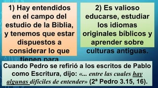 1) Hay entendidos
en el campo del
estudio de la Biblia,
y tenemos que estar
dispuestos a
considerar lo que
tienen para
decirnos;
2) Es valioso
educarse, estudiar
los idiomas
originales bíblicos y
aprender sobre
culturas antiguas.
Cuando Pedro se refirió a los escritos de Pablo
como Escritura, dijo: «... entre las cuales hay
algunas difíciles de entender» (2ª Pedro 3.15, 16).
 