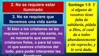 2. No se requiere estar
iluminado
por el Espíritu Santo
Santiago 1:5 Y
si alguno de
vosotros tiene
falta de
sabiduría, pídala
a Dios, el cual
da a todos
abundantemente
y sin reproche, y
le será dada.
3. No se requiere que
llevemos una vida santa
Si bien a los cristianos se les
requiere llevar una vida santa, no
es necesario que seamos
cristianos fieles, o para tal caso,
ni que seamos cristianos del
todo, para poder interpretar las
 