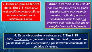 2. Creer en que se tendrá
éxito. Efe 3:4 leyendo lo
cual podéis entender cuál sea
mi conocimiento en el
misterio de Cristo,
3. Amar la verdad. 2 Ts 2:11-12
Por esto Dios les envía un poder
engañoso, para que crean la
mentira, a fin de que sean
condenados todos los que no
creyeron a la verdad, sino que se
complacieron en la injusticia.
4. Estar dispuestos a esforzarse. 2 Tim 2:15
(NVI) Esfuérzate por presentarte a Dios aprobado, como obrero
que no tiene de qué avergonzarse y que interpreta rectamente la
palabra de verdad.
 