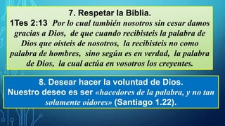 7. Respetar la Biblia.
1Tes 2:13 Por lo cual también nosotros sin cesar damos
gracias a Dios, de que cuando recibisteis la palabra de
Dios que oísteis de nosotros, la recibisteis no como
palabra de hombres, sino según es en verdad, la palabra
de Dios, la cual actúa en vosotros los creyentes.
8. Desear hacer la voluntad de Dios.
Nuestro deseo es ser «hacedores de la palabra, y no tan
solamente oidores» (Santiago 1.22).
 