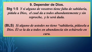 9. Depender de Dios.
Stg 1:5 Y si alguno de vosotros tiene falta de sabiduría,
pídala a Dios, el cual da a todos abundantemente y sin
reproche, y le será dada.
(BLS) Si alguno de ustedes no tiene *sabiduría, pídasela a
Dios. Él se la da a todos en abundancia sin echárselo en
cara.
 