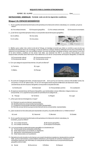 REQUISITO PARA EL EXAMEN EXTRAORDINARIO
NOMBRE DEL ALUMNO ___________________________________________ clave_________
INSTRUCCIONES GENERALES: Contesta cada una de las siguientes cuestiones.
Bloque 1 EL ESPACIO GEOGRÁFICO
1.- Es la superficie terrestre transformada continuamente por la interacción entre la naturaleza y la sociedad.¿A qué se
refiere?
A) A la corteza terrestre. B) Al espacio geográfico. C) A la corteza continental. D) Al espacio humanizado.
2.- ¿Cuál de los siguientes ejemplos indica un componente natural del espacio geográfico.
A) Un edificio. B) Una selva.
C) Un cultivo. D) Una presa.
3.- Martha quiso saber más sobre la isla de la Tortuga, al investigar encontró que debe su nombre a que una de sus
montañas recuerda la forma de una tortuga. La isla es parte de un bloque tectónico diferente al de la isla La Española. Su
relieve es muy accidentado,con una cordillera central, una serie de terrazas orientadas al Norte, suelo arenoso y con limo
en la zona costera y arcilloso en las zonas más altas, que alcanzan los 450 m. La costa sur tiene playas y unos
excepcionales arrecifes.Esta información hace referencia a uno de los componentes del Espacio Geográfico, se trata del:
A) Componente cultural B) Componente económico
C) Componente natural D) Componente social
4.- Con qué categoría espacial describirías a la peña de Bernal?
A) Territorio. B) Lugar.
C) Medio. D) Paisaje
5.- El puerto de Cartagena de Indias,ubicado hacia el norte de lo que hoy es Colombia,sobre la orilla del Mar Caribe.Se
encuentra a 10º 25' 30" latitud norte y 75º 32' 25" de longitud oeste respecto al Meridiano de Greenwich.Estas
características de dicho Espacio Geográfico corresponden al aspecto llamado:
A) Distribución B) Diversidad C) Temporalidad y cambio D) Localización
6.- Al expresar características del Espacio Geográfico,que individualizan y hacen diferente e integra a todos sus
componentes en su apariencia que puede ser percibida.Es la categoría de….
A) Paisaje B) Territorio C) Región D) Lugar
7.- ¿Para qué sirve la simbología de un mapa?
A) Orienta al usuario en el terreno representado.
B) Identifica todos los componentes representados.
C) Localiza los componentes naturales ysociales representados.
D) Permite conocer de forma proporcional el tamaño de los componentes representados.
8.- ¿Qué escala es la más adecuada para representar a la peña y el pueblo de Bernal en un folleto turístico?
A) Local. B) .Nacional. C) Mundial. D) Estatal.
9.- Es la superficie terrestre transformada continuamente por la interacción entre la naturaleza y la
sociedad.¿a qué se refiere?
A) A la corteza terrestre. B) Al espacio geográfico.
C) A la corteza continental D) Al espacio humanizado.
10.- Los componentes sociales del espacio geográfico se caracterizan por:
A) Formar parte de las actividades productivas.
B) Estar relacionados con el relieve y la vegetación.
C) Aprovechar industrialmente los productos.
D) Estar relacionados con la población.
11.- Barcelona ha sido durante mucho tiempo una ciudad industrial por excelencia, destacando los sectores
textil, químico,farmacéutico,automovilístico,electrónico y de imprenta.En servicios,destaca por sus
actividades logísticas yde informática. En este párrafo se hace referencia al componente del espacio
geográfico denominado:
A) Social B) Económico C)Político D) Natural
 