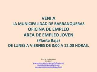 VENI A LA MUNICIPALIDAD DE BARRANQUERASOFICINA DE EMPLEOAREA DE EMPLEO JOVEN(Planta Baja)DE LUNES A VIERNES DE 8:00 A 12:00 HORAS.Área de Empleo JovenTel. 480973programajovenesbarranqueras@yahoo.com.arjovenesbarranqueras@gmail.comwww.jovenesbarranqueras.blogspot.com