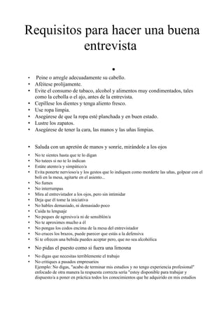 Requisitos para hacer una buena
           entrevista
                                              •
•   Peine o arregle adecuadamente su cabello.
•   Aféitese prolijamente.
•   Evite el consumo de tabaco, alcohol y alimentos muy condimentados, tales
    como la cebolla o el ajo, antes de la entrevista.
•   Cepíllese los dientes y tenga aliento fresco.
•   Use ropa limpia.
•   Asegúrese de que la ropa esté planchada y en buen estado.
•   Lustre los zapatos.
•   Asegúrese de tener la cara, las manos y las uñas limpias.


• Saluda con un apretón de manos y sonríe, mirándole a los ojos
•   No te sientes hasta que te lo digan
•   No tutees si no te lo indican
•   Estáte atento/a y simpático/a
•   Evita ponerte nervioso/a y los gestos que lo indiquen como morderte las uñas, golpear con el
    boli en la mesa, agitarte en el asiento...
•   No fumes
•   No interrumpas
•   Mira al entrevistador a los ojos, pero sin intimidar
•   Deja que él tome la iniciativa
•   No hables demasiado, ni demasiado poco
•   Cuida tu lenguaje
•   No peques de agresivo/a ni de sensiblón/a
•   No te aproximes mucho a él
•   No pongas los codos encima de la mesa del entrevistador
•   No cruces los brazos, puede parecer que estás a la defensiva
•   Si te ofrecen una bebida puedes aceptar pero, que no sea alcohólica
• No pidas el puesto como si fuera una limosna
•   No digas que necesitas terriblemente el trabajo
•   No critiques a pasados empresarios
    Ejemplo: No digas, "acabo de terminar mis estudios y no tengo experiencia profesional"
    enfocado de otra manera la respuesta correcta sería "estoy disponible para trabajar y
    dispuesto/a a poner en práctica todos los conocimientos que he adquirido en mis estudios
 