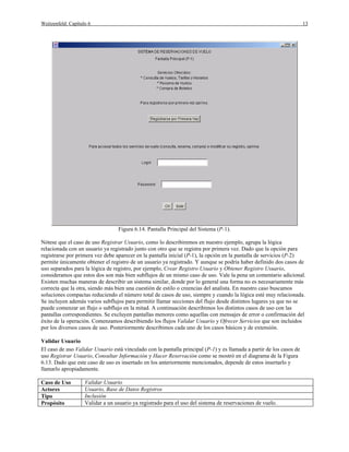 Weitzenfeld: Capítulo 6                                                                                               13




                                  Figura 6.14. Pantalla Principal del Sistema (P-1).

Nótese que el caso de uso Registrar Usuario, como lo describiremos en nuestro ejemplo, agrupa la lógica
relacionada con un usuario ya registrado junto con otro que se registra por primera vez. Dado que la opción para
registrarse por primera vez debe aparecer en la pantalla inicial (P-1), la opción en la pantalla de servicios (P-2)
permite únicamente obtener el registro de un usuario ya registrado. Y aunque se podría haber definido dos casos de
uso separados para la lógica de registro, por ejemplo, Crear Registro Usuario y Obtener Registro Usuario,
consideramos que estos dos son más bien subflujos de un mismo caso de uso. Vale la pena un comentario adicional.
Existen muchas maneras de describir un sistema similar, donde por lo general una forma no es necesariamente más
correcta que la otra, siendo más bien una cuestión de estilo o creencias del analista. En nuestro caso buscamos
soluciones compactas reduciendo el número total de casos de uso, siempre y cuando la lógica esté muy relacionada.
Se incluyen además varios subflujos para permitir llamar secciones del flujo desde distintos lugares ya que no se
puede comenzar un flujo o subflujo en la mitad. A continuación describimos los distintos casos de uso con las
pantallas correspondientes. Se excluyen pantallas menores como aquellas con mensajes de error o confirmación del
éxito de la operación. Comenzamos describiendo los flujos Validar Usuario y Ofrecer Servicios que son incluidos
por los diversos casos de uso. Posteriormente describimos cada uno de los casos básicos y de extensión.

Validar Usuario
El caso de uso Validar Usuario está vinculado con la pantalla principal (P-1) y es llamada a partir de los casos de
uso Registrar Usuario, Consultar Información y Hacer Reservación como se mostró en el diagrama de la Figura
6.13. Dado que este caso de uso es insertado en los anteriormente mencionados, depende de estos insertarlo y
llamarlo apropiadamente.

Caso de Uso         Validar Usuario
Actores             Usuario, Base de Datos Registros
Tipo                Inclusión
Propósito           Validar a un usuario ya registrado para el uso del sistema de reservaciones de vuelo.
 